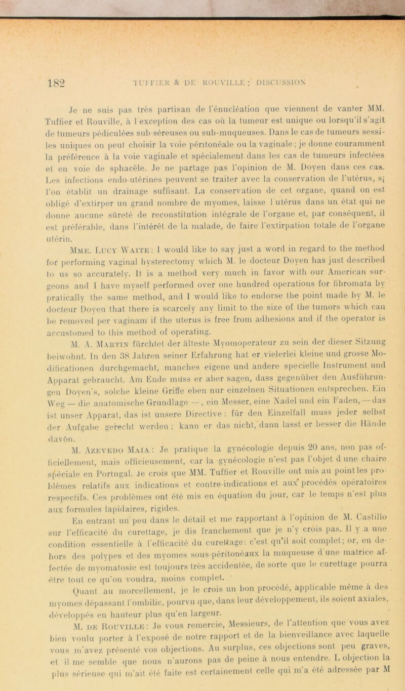 Je ne suis pas très partisan de l'énucléation que viennent de vanter MM. Tuffier et Rouville, à 1 exception des cas où la tumeur est unique ou lorsqu’il s’agit de tumeurs pédiculées sub séreuses ou sub-muqueuses. Dans le cas de tumeurs sessi- les uniques on peut choisir la voie péritonéale ou la vaginale ; je donne couramment la préférence à la voie vaginale et spécialement dans les cas de tumeurs infectées et en voie de sphacèle. Je ne partage pas l’opinion de M. Doyen dans ces cas. Les infections endo-utérines peuvent se traiter avec la conservation de l’utérus, sj l’on établit un drainage suffisant. La conservation de cet organe, quand on est obligé d’extirper un grand nombre de myomes, laisse l'utérus dans un état qui ne donne aucune sûreté de reconstitution intégrale de l’organe et, par conséquent, il est préférable, dans l’intérêt de la malade, de faire l’extirpation totale de l’organe utérin. Mme. Lucy Waite: I would like to say just a word in regard to the method for performing vaginal hysterectomy wliich M. le docteur Doyen lias just described to us so accurately. It is a method very much in favor witli our American sur- geons and I hâve myself performed over one hundred operations for tibromata bv pratically the saine method, and 1 would like to endorse the point ruade bv M. le docteur Doyen t liât there is scarcely any 1 imit to the size of the tumors wliich can be removed per vagmam if the utérus is free from adhesions and if the operator is accustomed to t h is method of operating. M. A. Martin fürchtet der atteste Myomoperateur zu sein der dieser Sitzung beiwohnt. In den 38 Jahren seiuer Erfahrung bat er vielerlei kleine une! grosse Mo- dificationen durchgemacht, manches eigene und andere specielle Instrument und Apparat gebraucht. Am Ende müss er aber sagen, dass gegeriüber den Ausführun- gen Doyens, solche kleine Griffe eben nur einzelnen Situationen entsprechen. Lin \Veg — die anatomische Grundlage — , ein Messer, eine Nadel und ein Faden, —das ist unser Apparat, das ist unsere Directive: fur den Einzelfall muss jeder selbst der Aufgabe gefecht werden ; kanu er das nicht, daim lasst er besser die II.Inde davôn. M. Azhvedo Mai a : Je pratique la gynécologie depuis 20 ans, non pas of- ficiellement, mais officieusement, car la gynécologie n est pas 1 objet d une chaire spéciale en Portugal. Je crois que MM. Tuffier et Rouville ont mis au point les pro- blèmes relatifs aux indications et contre-indications et aux procédés opératoires respectifs. Ces problèmes ont été mis en équation du jour, car le temps n’est plus aux formules lapidaires, rigides. En entrant un peu dans le détail et me rapportant a 1 opinion de M. Castillo sur l’efficacité du curettage, je dis franchement que je n’y crois pas. Il y a une condition essentielle à l’efficacité du curettage: c’est qu il soit complet.; or, en de- hors des polypes et des myomes sous-péritonéaux la muqueuse d une matrice af- fectée de myomatosie est toujours très accidentée, de sorte que le curettage pourra être tout ce qu’on voudra, moins complet. Quant au morcellement, je le crois un bon procédé, applicable même «i des myomes dépassant l’ombilic, pourvu que, dans leur développement, ils soient axiales, développés en hauteur plus qu’en largeur. M. de Rouville: Je vous remercie, Messieurs, de 1 attention que vous a\ez bien voulu porter à l’exposé de notre rapport et de la bienveillance avec laquelle vous m’avez présenté vos objections. Au surplus, ces objections sont peu graves, et il me semble que nous n’aurons pas de peine à nous entendre. L objection la plus sérieuse qui m’ait été faite est certainement celle qui m’a été adressée par M