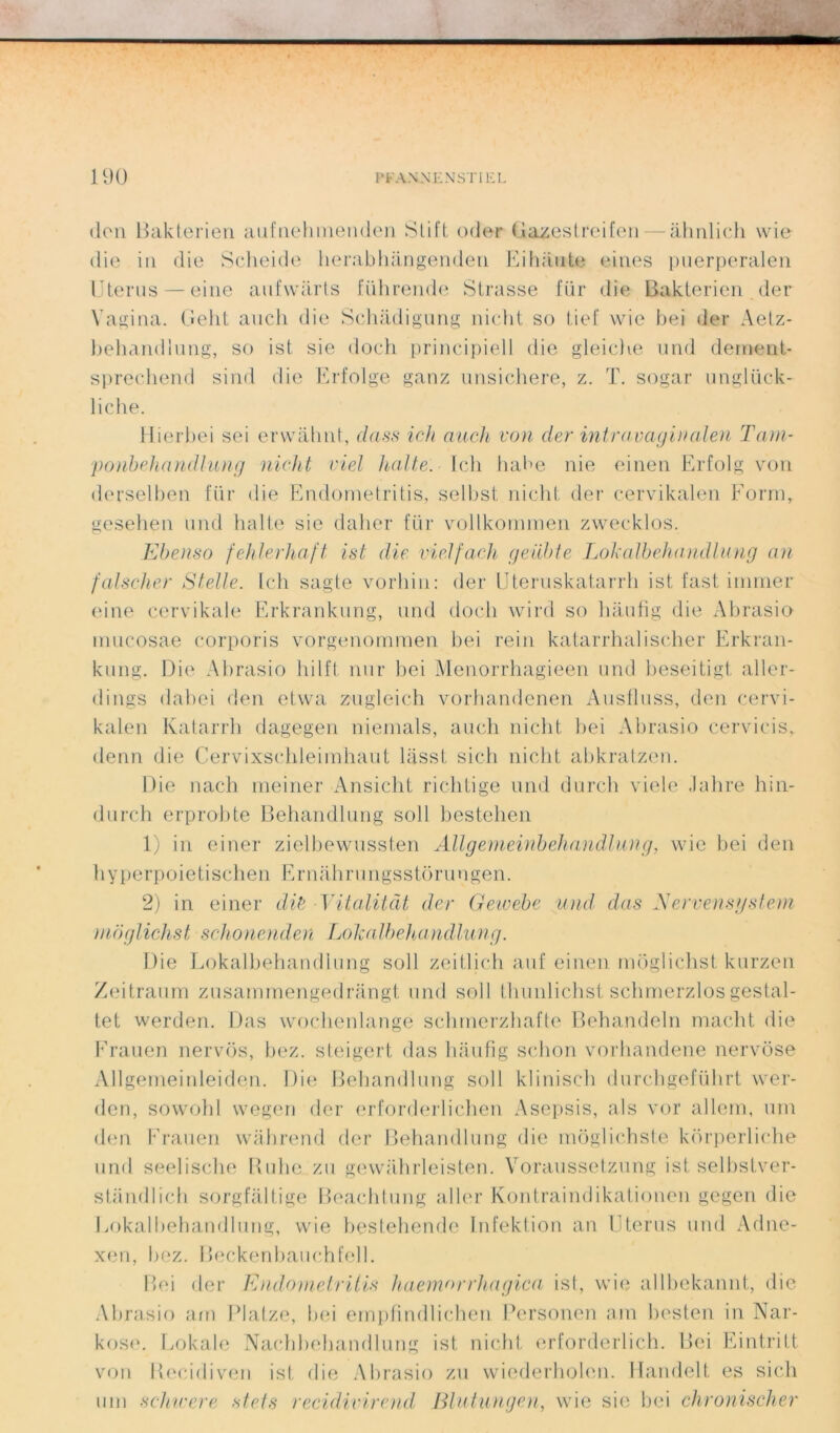 don Bakterien aufnehtnenden Stift oder Gazeslreifen— àhnlich wie die in die Seheide herabhàngenden Eihaute eines puerperalen Utérus — eine aufwàrts führende Strasse für die Bakterien (1er Vagina. Geht auch die Schadigung nicht so tief wie bei der Aetz- behandlung, so ist sie doeh principiel 1 die gleiclie und deroent- sprechend sind die Erfolge ganz unsichere, z. T. sogar unglück- liche. Hierbei sei erwàhnt, class ich auch von der intravaginalen Tarn- ponbehandlung nicht ciel halte. Ich habe nie einen Erfolg von derselben für die Endornetritis, selbst nicht der cervikalen Form, gesehen und halte sie daher für vollkommen zwecklos. Ebenso fehlerhaft ist die vielfach geübte Lokalbehandlung an falscher Stelle. Ich sagte vorhin: der Uteruskatarrh ist fast inimer eine cervikale Erkrankung, und docli wird so hàufig die Abrasio inucosae corporis vorgenommen bei rein katarrhalischer Erkran- kung. Die Abrasio hilft. nur ])ei Menorrhagieen und beseitigt aller- dings dabei den etwa zugleich vorhandenen Ausfluss, den cervi- kalen Katarrh dagegen niernals, auch nicht bei Abrasio cervicis, denn die Cervixschleimhaut lasst sich nicht abkratzen. Die nach meiner Ansicht richtige und durch viele Jahre hin- durch erprobte Behandlung soll bestehen 1) in einer zielbewussten Allgemeinbehandlung, wie bei den hyperpoietischen Ernahrungsstorungen. 2) in einer dit Yitalitât der Geivebe und dus Nervensystem mbglichst schonenden Lokalbehandlung. Die Lokalbehandlung soll zeitlieh auf einen môglichst kurzen Zeitraum zusamrnengedrangt und soll thunlichst sclimerzlosgestal- tet werden. Das wochenlangê schrnerzhafte Behandeln macht die Frauen nervos, bez. steigert das hâufig schon vorhandene nervôse Allgerneinleiden. Die Behandlung soll klinisch durchgeführt wer- den, sowohl wegen der erforderlichen Asepsis, als vor allem, uni den Frauen wahrend der Behandlung die môglichste korperliche und seelische Buhe zu gewahrleisten. Voraussetzung ist selbstver- standlich sorgfaltige Beachtung aller Kontraindikationen gegen die Lokalbehandlung, wie bestehende Infektion an Utérus und Adne- xen, bez. Beckenbauchfell. Bei der Endornetritis haemorrhagica ist, wie allbekannt, die Abrasio arn Platze, bei empfindlichen Personen ain besten in Nar- kose. Lokale Nachbehandlung ist nicht erforderlich. Bei Eintritt von Recidiven ist die Abrasio zn wiederholen. Handelt es sich uni schwere stets recidivirend Blutimgen, wie sie bei chronischer