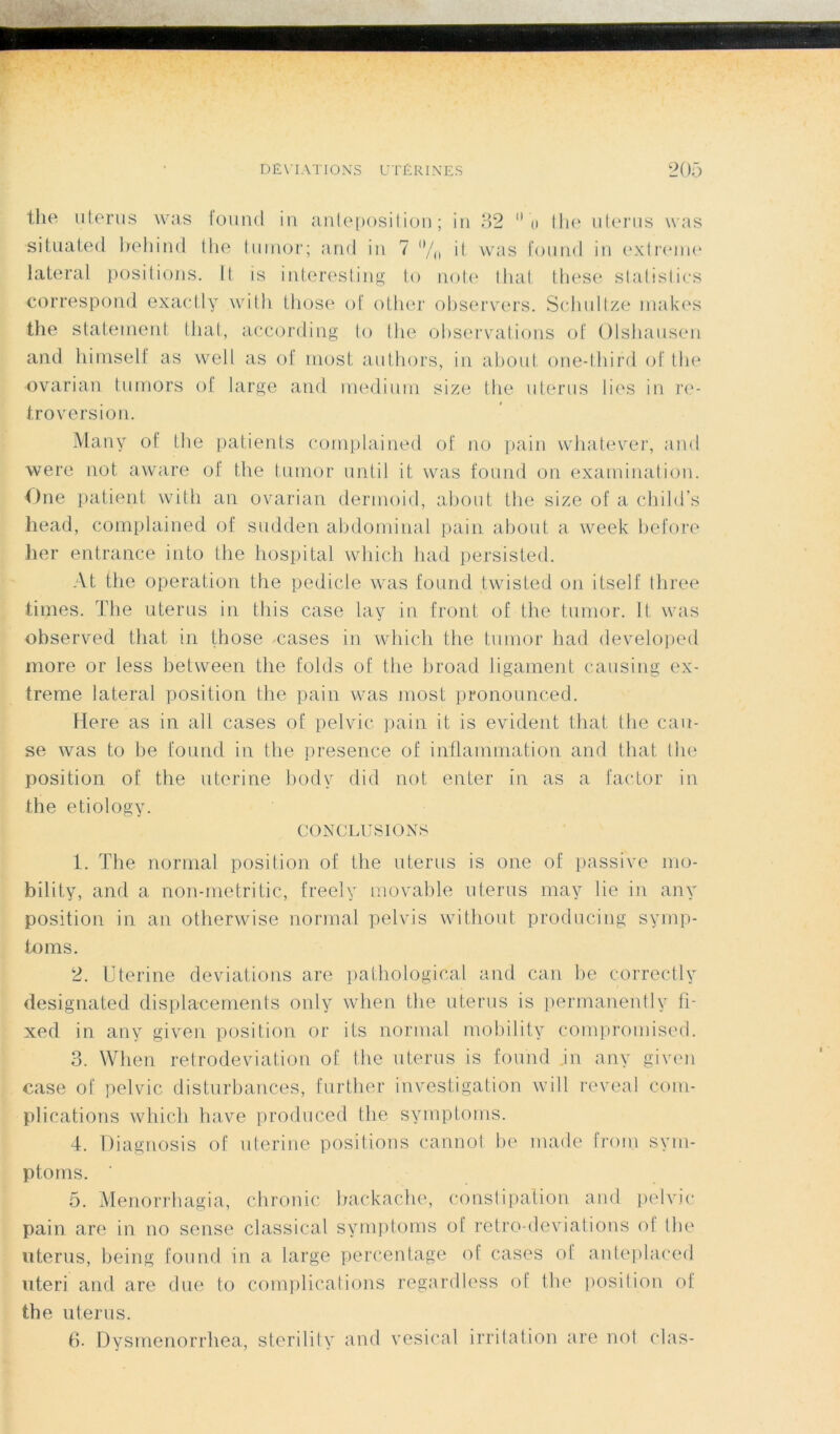 the utérus was found in anteposition ; in 32  o lhe utérus was situated behind tlte tumor; and in 7 (,/0 it was fourni in extreme latéral positions. Il is interesting to note tliât these statistics correspond exactly with those of other observers. Schultze inakes the statement tliat, according to (lie observations of Olshausen and himself as well as of most authors, in about one-third of the ovarian tumors of large and medium size the utérus lies in ré- troversion. Many of the patients comptained of no pain whatever, and were not. aware of the tumor until it was found on examination. One patient with an ovarian dermoid, about the size of a child’s head, complained of sudden abdominal pain about a week before lier entrance into the hospital which had persisted. At the operation the pedicle was found twisted on itself three times. The utérus in this case lay in front of the tumor. It was observed tliat in those oases in which the tumor had developed more or less between the folds of the broad ligament causing ex- treme latéral position the pain was most pronounced. Mere as in ail cases of pelvic pain it is évident tliat the cau- se was to be found in the presence of inflammation and tliat. lhe position of the uterine body did not enter in as a factor in the etiology. CONCLUSIONS 1. The normal position of the utérus is one of passive mo- bility, and a non-metritic, freely movable utérus may lie in anv position in an otherwise normal pelvis without producing symp- toms. 2. Uterine déviations are pathological and can be correetly designated déplacements only when the utérus is permanently fi- xed in any given position or its normal mobility compromised. 3. When rétrodéviation of the utérus is found .in any given case of pelvic disturbances, further investigation will reveal com- plications which hâve produced the symptoms. 4. Diagnosis of uterine positions cannot be ruade from sym- ptoms. ' 5. Menorrhagia, chronic backache, constipation and pelvic pain are in no sense classical symptoms of rétro déviations of the utérus, being found in a large percentage of cases of anteplaced uteri and are due to complications regardless of the position of the utérus. 6. Dysmenorrliea, sterility and vésical irritation are not clas-
