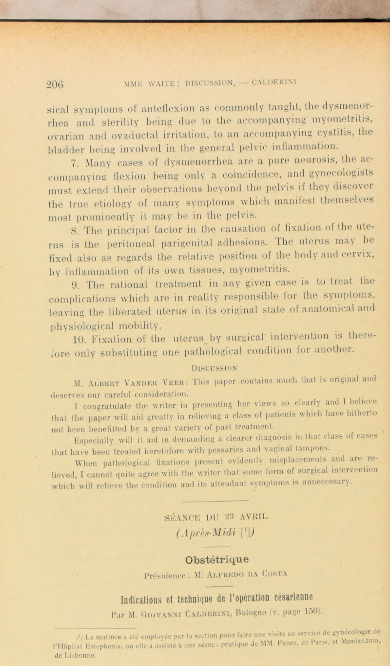 MME WAITE : DISCUSSION. ÇAI.DER IN1 20G si cal symptoms of anteflexion as commonly taught, the dysmenor- rhea and sterility being due to the accompanying myometritis, ovarian and ovaductal irritation, to an accompanying cvstitis, the bladder being involved in the general pelvic inflammation. 7. Many cases of dysmenorrhea are a pure neurosis, the ac- companying flexion being only a coincidence, and gynecologists must extend their observations beyond the pelvis if they discover the true etiology of many symptoms which manifest themselves most prominently it may be in the pelvis. 8. The principal factor in the causation of fixation of the utc- rus is the peritoneal pari génital adhesions. The utérus may be fixed also as regards the relative position of the body and cervix, by inflammation of ifs ovvn tissues, myometritis. 9. The rational treatment in any given case is to treat the complications which are in reality responsible for the symptoms, leaving the lib'erated utérus in its original state of anatomical and physiological mobility. 10. Fixation of the utérus by surgical intervention is there- fore only substituting one pathological condition for another. Discussion M. Albert Vander Veer: This paper contains much that is original and deserves our careful considération. I congratiilate the writer in presenting her views so clearly and I believe that the paper will aid greatly in relieving a class of patients which hâve hitherto i>ot been benefitted by a great variety of past. treatment. Especially will it aid in demanding a clearer diagnosis in that class of cases that hâve been treated heretofore with pessaries and vaginal tampons. Wben pathological fixations présent evidenlly misplacements and are re- lieved, I cannot quite agréé with the writer that. some form of surgical intervention which will relieve the condition and its attendant symptoms is unnecessary. SÉANCE DU 23 AVRIL (Après-Midi [']) Obstétrique Présidence: M. Alfredo da Cosia Indications et technique de l’opération césarienne Par M. Uiovanni Calderini, Bologne (v. page 150). I!l La matinée a etc employée par la section pour faire une visite an service de gynccotogie de l’Hôpital Estephania, oti elle a assisté à une séance pratique de MM Faure, de Caris, et . om<u,i de Lisbonne.