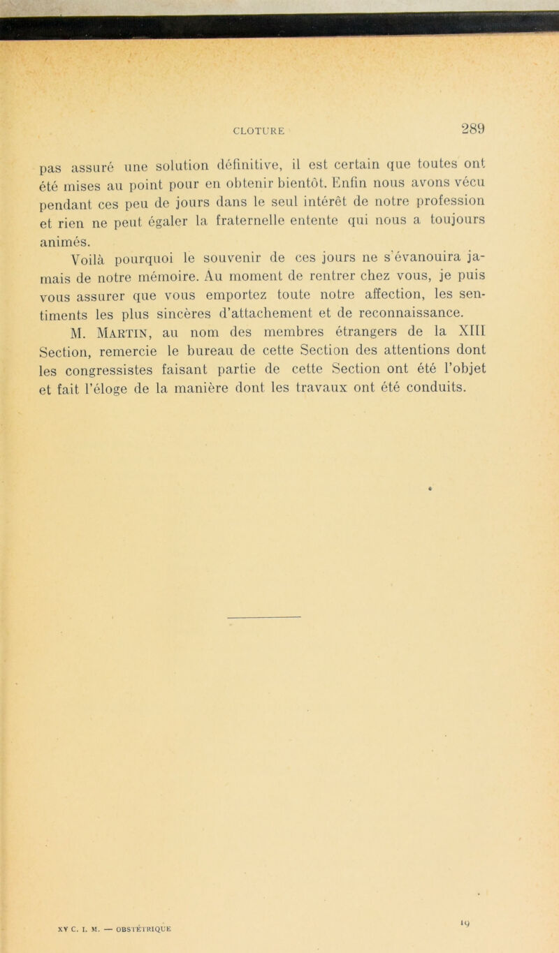 pas assuré une solution définitive, il est certain que toutes ont été mises au point pour en obtenir bientôt. Enfin nous avons vécu pendant ces peu de jours dans le seul intérêt de notre profession et rien ne peut égaler la fraternelle entente qui nous a toujours animés. Voilà pourquoi le souvenir de ces jours ne s'évanouira ja- mais de notre mémoire. Au moment de rentrer chez vous, je puis vous assurer que vous emportez toute notre affection, les sen- timents les plus sincères d’attachement et de reconnaissance. M. Martin, au nom des membres étrangers de la XIII Section, remercie le bureau de cette Section des attentions dont les congressistes faisant partie de cette Section ont été l’objet et fait l’éloge de la manière dont les travaux ont été conduits. XV C. I. M. — OBSTETRIQUE