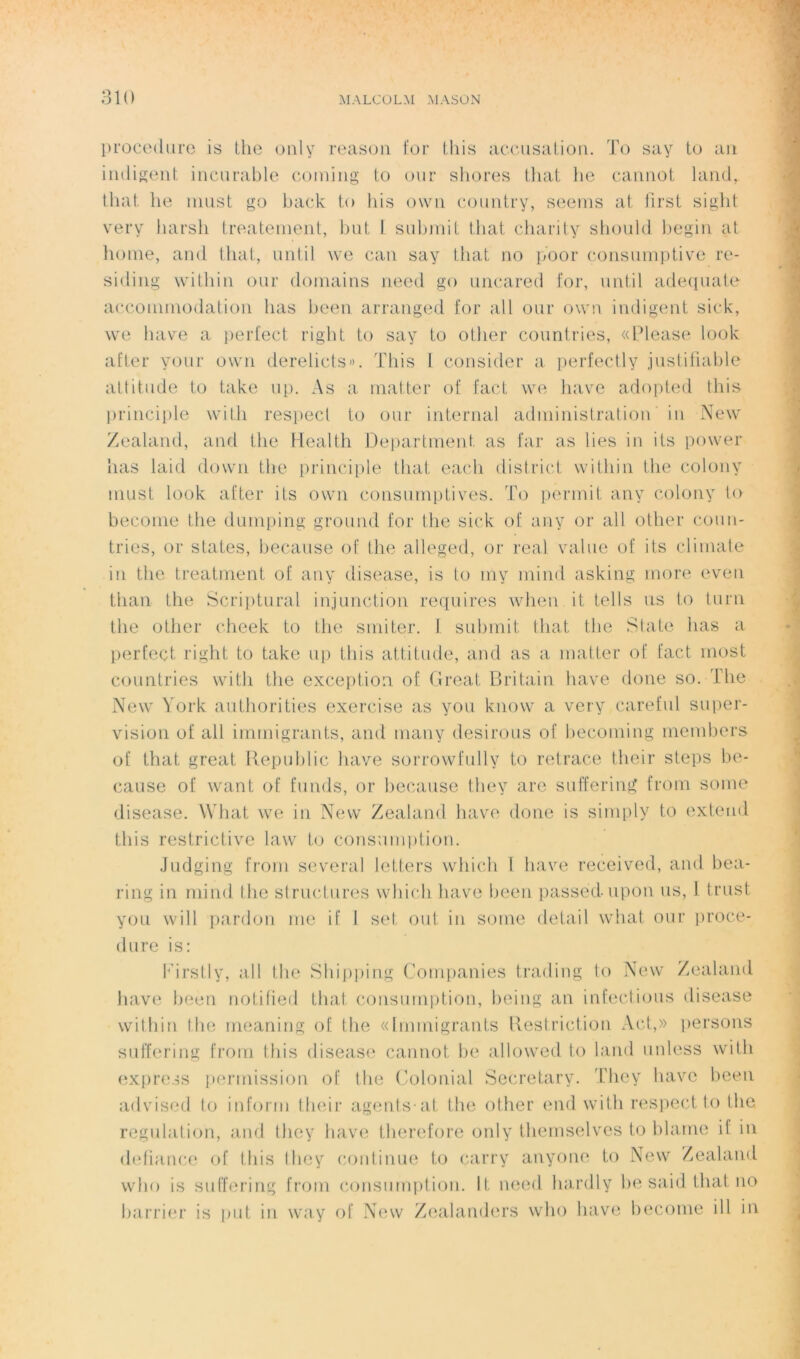 procedure is the only reason for this accusation. To say to an indigent incurable coining to our shores that he cannot land, that he must go back to his ovvn country, seems at first siglit very harsh treatement, but f submit that charity should l)egin at home, and that, until \ve can say that no poor çonsnmptive re- siding within our domains need go uncared for, until adéquate accommodation lias been arranged for ail our ovvn indigent sick, we hâve a perfect right to say to otlier countries, «Please look after your ovvn derelicts». This I consider a perfectly justifiable attitude to take up. As a matter of fact we hâve adopted this principle with respect to our internai administration in New Zealand, and the Health Department as far as lies in its power lias laid down the principle that eacli district within the colony must look after its own consumptives. To permit any colony to become the dumping ground for the sick of any or ail other coun- tries, or States, because of the alleged, or real value of its climate in the treatment of any disease, is to my mind asking more even than the Scriptural injunction requires when it tells us to turn the other cheek to the smiter. 1 submit that the State lias a perfect right to take up this attitude, and as a matter of fact most countries with the exception of Great Britain hâve doue so. The New York authorities exercise as you know a very careful super- vision of ail immigrants, and many désirons of becoming members of that great Republic hâve sorrowfully to retrace their steps be- cause of want of funds, or because they are suffering from sonie disease. What we in New Zealand hâve done is sirnply to exteud this restrictive law to consumption. Judging from several letters which I hâve received, and bea- ring in mind the structures which hâve been passéd-upon us, 1 trust you will pardon me if I set oui in some detail what our proce- dure is: Firstly, ail the Shipping Companies trading to New Zealand hâve been notified that consumption, being an infections disease within the meaning of the «Immigrants Restriction Act,» persons suffering from this disease cannot be allowed to land unless with express permission of the Colonial Secretary. They hâve been advised to inform their agents-at the other end with respect to the régulation, and they hâve tlierefore only themselves to blâme if in défiance of this they continue to carry anyone to New Zealand who is suffering from consumption. It, need hardly be said that no barrier is put in way of New Zealanders who hâve become ill in