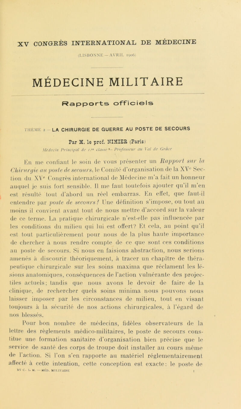 (I.ISBOXM-: — A\’R1L igoû) MÉDECINE MILITAIRE Fîspports oTTiciels THK.Mi: 2 - LA CHIRURGIE DE GUERRE AU POSTE DE SECOURS Par M. le prof. NIilIER (Paris) Mc\icci/i Priiici}.\il de /.'< classe Professeur au l al de (/rdee me conliaiil le soin de vous présenter iiu Rap'port sur la Chirurgie au posie de secours, le Comité (rorganisatioii de la XV‘‘ Sec- lioii du XV** ('ongrès iuieruatioual de Médecine m’a lait un homumr amiuel je suis fort sensible'. Il me faut toutx'fois ajouter (lu’il rn’eu est résulté lout d’abord uu réel embarras. Kn eiïel, (jue faut-il entendre par poste de secours? Une déünition s’imi)Ose, on tout au moins il convient avant lout de nous mettre d’accord sur la valeur de ce terme'. La i)raliepie chirurgicale n’esl-elle ])as influencée par les e‘ondilie)ns du milieu epii lui est offert? Kt cela, au jeoinl eju’il <^st tout particulièrement i)Our nous ele la i)lus haute imi)ortane-e de ediercber à nous rendre compte ele e*e e[ue sont ces condilions au poste de' see-ours. Si nous en faisions abstraedieni, nous serions amenés à dise-eeurir théoriepiement, à tracer un chapitre ele théra- |)euti(}ue' edrirurgicale' sur les soins maxiina cjne réclament les lé- sions anatomieiues, conséepjene’es de l’action vuluérante des prevjee-- liles aeduels; tandis epie nous avons le devoir de faire de la (diniepie, ele rechercher e[uels soins minima nous pouvons nous laisse'!' imposer par les circonstances de milieu, tout en visant toujours à la sécurité de nos actieins e-hirurgicales, à l’égard de iH)S lilessés. Ih)ur bon neimhre ele médecins, fidèles observateurs ele la lettre eles règlements médico-militaires, le poste de secours e*ons- titue une formation sanitaire d’organisation bien précise epie le servie'.e de santé des corps de troupe doit installer au cours même ele l’action. Si l’on s’en rapporte au matériel réglementairement atfecté à cette intention, cette conception est exacte; le poste de >v c. 1. M. — MÉn. Mii.riAuni: