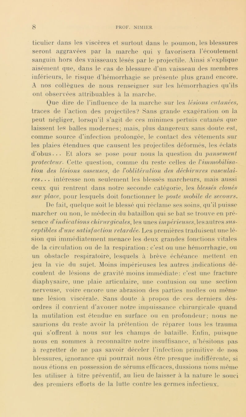 ticulier dans les viseèri's et surtout dans l(‘ poumon, les blessures seront aggravées par la niarclie (pii y favorisera l’écoulement sanguin hors des vaisseaux lésés i>ar \v projectile. Ainsi s’(‘X])li(iue aisément que, dans le cas de blessure d’im vaisseau d(‘s nurndires inférieurs, le riscpie d’iiémorrhagie se présent(‘ plus grand encore. A nos collègues de nous nmseignei’ sur b'S bémorrbagi(‘S ipi’ils ont observées attribuables à la march(\ (Jue dire de l’intliKmce d(‘ la marcbe sur les lénions cut(niéeHy traces de l’action des [irojectiles? Sans gi'andi' (exagération on la peut négliger, lors(iu’il s’agit de ces minimes jierluis cutanés (pie laissent tes lialles modernes; mais, j)lus danger(*ux sans dout(‘ (‘st, comme source d’infection prolongée, le contact d('s vétem(‘nls sur les plaies étendues que causent les iirojectiles déformés, les éclats d’obus... l'd, alors se jiose pour nous la (piestion du paHseiurnt protecteur. (’ett(‘ (fuestion, coninue du r(est(‘ c(dles de riuimohilisa- tion des lésions osseuses, de roblitératioïi des déchirures vasculai- res. . . intéresse non seuleuHMit les bb'ssés mai‘cb(mrs, mais aussi ceux qui rentrent dans notre secon(l(‘ catégorie, les blessés clonés sur place, pour l('S([uels doit fonctionm'r 1(‘ poste mobile de secours. De fait, (piebpie soit le blessé (pii réclanu' ses soins, (pi’il puisse marclKU* ou non, \c méd(H‘in du tiataiilon (pii S(‘ bat S(‘ trouve (ui pré- sence d'indications chirurgicales, les unes i}npérieuses, b^sautres sus- ceptibles d'une satisldclion reiardée. L(‘S priunières traduisent nn(‘ té- sion (pii immédiatement menaia* tes d(Mix grandes fonctions vitab‘S de la circulation ou de la resiiiration : c’est ou un(( hémorrhagie, ou un obstacle ri'Spiratoire, lesquels à lirèvi^ écbéanc(‘ imdlent en jeu la vi(‘ du sujet. Moins irnpéri(“US('S les antri'S .indications dé- coulent de lésions d(‘ gravité moins immédiate: c’(‘st um‘ fracture diapbysair(‘, une plaie articulaire, uu(‘ contusion ou une S(‘ction nerveuse, voire (mcor(‘ une abrasion d(‘s partit's molb's ou inèim* une lésion viscérabc Sans doub‘ à projios d(' c(‘s (l(‘rni(‘rs dés- ordres il conviimt d’avouer notn* impuissanc(‘ cbirurgicab* (piand la mutilation (*st étendiH' en surface ou (ui profondimr; nous ne- saurions du rest(‘ avoir la. prétention d(‘ réparer Ions b's Irauma (pii s’offrent à nous sur les (diainps d(‘ balailbc iMitin, puisipie nous en somnu's à reconnaître notre insuftisanci', n’hésitons jias à regretter de lu; pas savoir déci'bu- l’iideclion prinnliv(‘ d(' nos l)b‘ssures, ignoranc(‘ (pii fiourrait nous élr(‘ iiri'sipu' indiiîérimliq si nous étions (ui poss(^ssion (b* sérums efficaces, dussions nous même les utilisim à litre préventif, an lieu de laiss(‘r à la natur(‘ b‘ souci d(‘S pr(‘iniers (dforls de la lutt(‘ contre les g(‘rm(‘S infectieux.