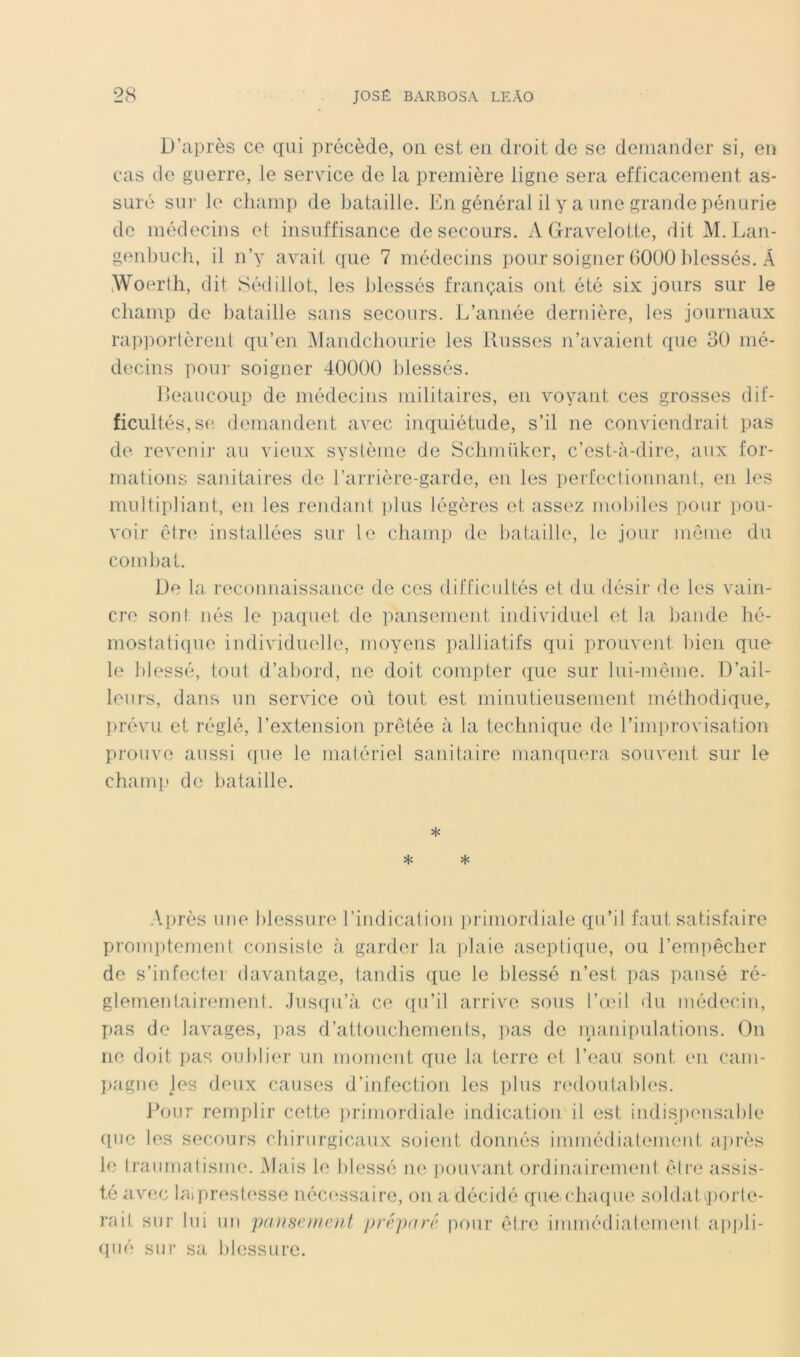 D’après ce qui précède, on est en droit de se demander si, en cas de guerre, le service de la première ligne sera efficacement as- suré sur le champ de bataille. En général il y a une grande pénurie de médecins et insuffisance de secours. AGravelotte, dit M. Lan- genbuch, il n’y avait que 7 médecins pour soigner 6000 blessés. A iWoerlh, dit Sédillot, les blessés français ont été six jours sur le cbamp de bataille sans secours. L’année dernière, les journaux rappoi-lèi’ent qu’en iMandcbourie les Russes n’avaient que 30 mé- decins pour soigner 40000 blessés. Eeaucoup de médecins militaires, en voyant ces grosses dif- ficultés, se demandent avec inquiétude, s’il ne conviendrait pas de revenir au vieux système de Scbmüker, c’est-à-dire, aux for- mations sanitaires de l’arrière-garde, en les perfectionnant, en les multipliant, en les rendant i)lus légères et assez mobiles pour pou- voir être installées sur le cbamp de bataille, le jour môme du combat. De la reconnaissance de ces difficultés et du désir de les vain- cre sont nés le ])aquet de pansement individuel et la bande bé- mostatique individuelle, moyens palliatifs qui prouvent l)ien que le blessé, tout d’abord, ne doit compter que sur lui-même. D’ail- leurs, dans un service où tout est minutieusement mélbodique, prévu et réglé, l’extension prêtée à la technique de l’improvisation prouve aussi que le matériel sanitaire manquera souvent sur le chami' do bataille. * * * Après une blessure l’indication ])rijuordiale qu’il faut satisfaire promptement consiste à garder la |)laie aseptique, ou rem])êcber de s’infecter davantage, tandis que le blessé n’est pas pansé ré- glementairement. Jus({n’à ce qu’il arrive sous l’oul du médecin, pas de lavages, ]uas d’attouebements, pas de inanipvilations. On ne doit pas oublier un moment que la terre et l’eau sont en cam- pagne les deux causes d’infection les phis redoiilables. Pour remplir cette ]>riniordiale indication il est indisjumsable cpie les secours chirurgicaux soient donnés immédialement a])rès le Iraumatisme. Mais le blessé ne pouvant ordinairement êli’e assis- té avec laiprestesse néec^ssaire, on a décidé que chaque solda tv])oiie- rait sur lui un panseinetU prfpnré pour ôire immédiaiemenl ai)i)li- (pié sur sa blessure.