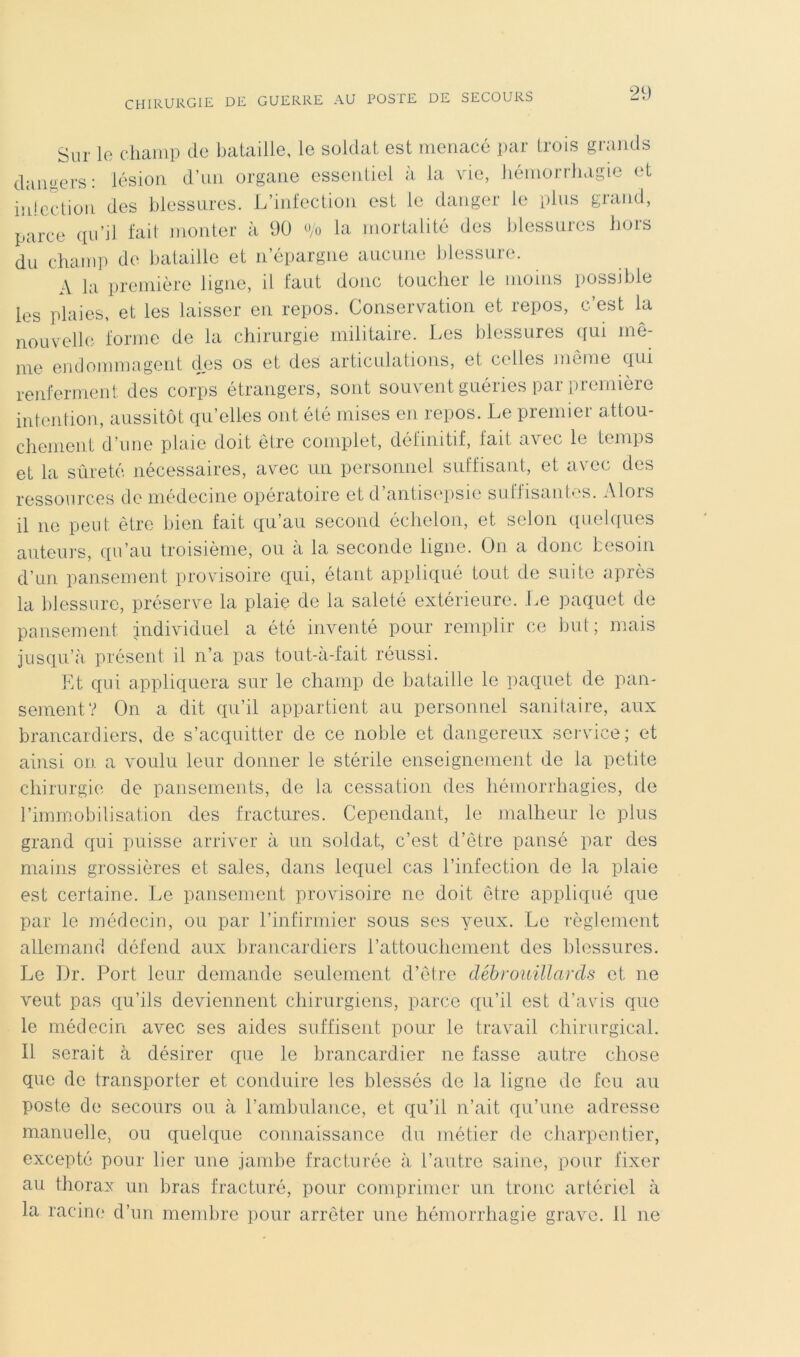 Sur le diaiiip do bataille, le soldai est menacé par trois grands danoers: lésion d’un organe essentiel à la vie, liéniorrliagie et iidecdioii des blessures. L’infection est le danger le plus grand, parce qu’il fait monter à 90 go la mortalité des blessures hors du champ de bataille et n’épargne aucune blessure. A la première ligne, il faut donc toucher le moins possible les plaies, et les laisser en repos. Conservation et repos, c’est la nouvelle, forme de la chirurgie militaire. Les blessures qui mô- me emlommagent des os et des articulations, et celles môme qui renferment des corps étrangers, sont souvent guéries par première intention, aussitôt qu’elles ont été mises en repos. Le premier attou- chement d’une plaie doit être complet, définitif, fait avec le temps et la sîireté nécessaires, avec un personnel suffisant, et avec des ressources de médecine opératoire et d’antisi'psie suffisantes. Alors il ne peut être bien fait qu’au second échelon, et selon quelques auteurs, qu’au troisième, ou à la seconde ligne. On a donc besoin d’un pansement provisoire qui, étant appliqué tout de suite après la blessure, préserve la plaie de la saleté extérieure. Le paquet de pansement individuel a été inventé pour remplir ce but; mais jusqu’à, présent il n’a pas tout-a-fait réussi. Et qui appliquera sur le champ de bataille le paquet de pan- sement? On a dit qu’il appartient au personnel sanitaire, aux brancardiers, de s’acquitter de ce noble et dangereux service; et ainsi on a voulu leur donner le stérile enseignement de la petite chirurgie de pansements, de la cessation des hémorrhagies, de l’immobilisation des fractures. Cependant, le malheur le plus grand qui puisse arriver à un soldat, c’est d’être pansé par des mains grossières et sales, dans lequel cas l’infection de la plaie est certaine. Le pansement provisoire ne doit être appliqué que par le médecin, ou par l’infirmier sous ses yeux. Le règlement allemand défend aux brancardiers rattouchement des blessures. Le Dr. Port leur demande seulement d’être débrouillards et ne veut pas qu’ils deviennent chirurgiens, parce qu’il est d’avis que le médecin avec ses aides suffisent pour le travail chirurgical. Il serait à désirer que le brancardier ne fasse autre chose que de transporter et conduire les blessés de la ligne de feu au poste de secours ou à l’ambulance, et qu’il n’ait qu’nne adresse manuelle, ou quelque connaissance du métier de charpentier, excepté pour lier une jambe fracturée à l’autre saine, pour fixer au thorax un bras fracturé, pour comprimer un tronc artériel à la racine d’un membre pour arrêter une hémorrhagie grave. 11 ne