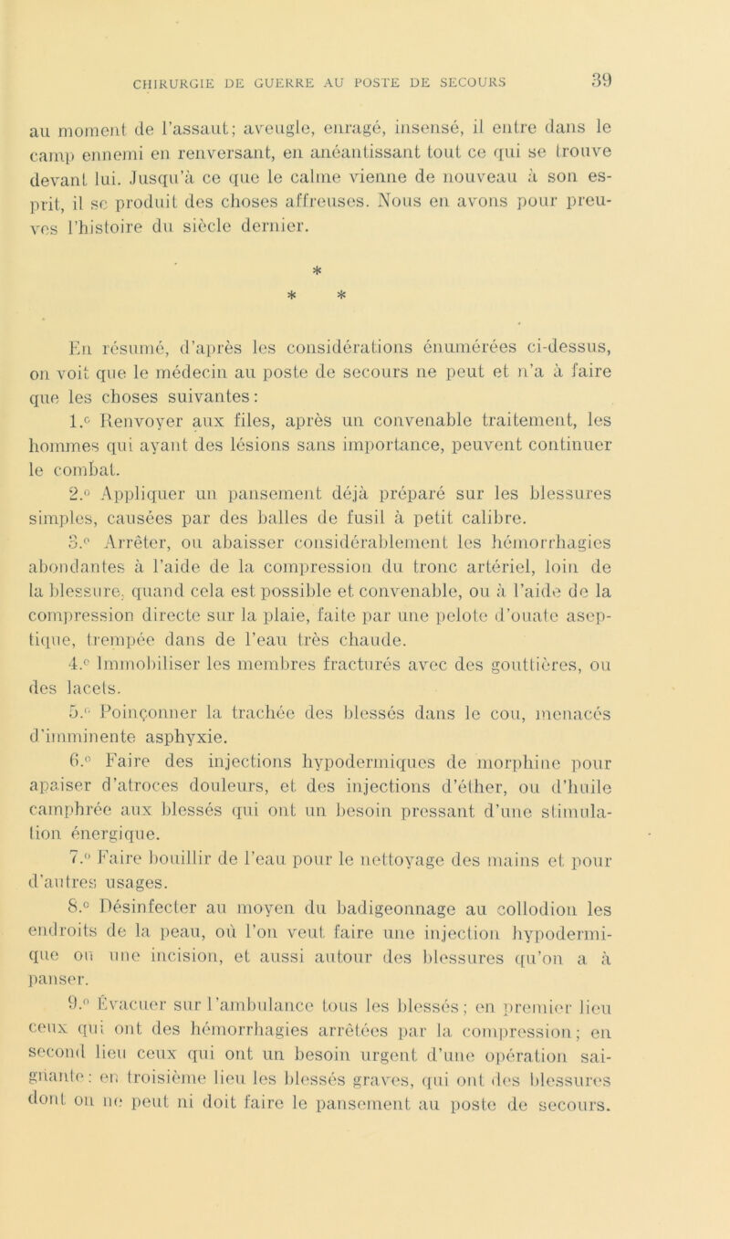 au moment de l’assaut; avmugle, enragé, insensé, il entre dans le camp ennemi en renversant, en anéantissant tout ce qui se Irouve devant lui. Jusqu’à, ce que le calme vienne de nouveau à son es- prit, il SC produit des choses affreuses. Nous en avons pour preu- ves l’histoire du siècle dernier. * * * En résumé, d’après les considérations énumérées ci-dessus, on voit que le médecin au poste de secours ne peut et n’a à faire que les choses suivantes : 1. f' Renvoyer aux files, après un convenable traitement, les hommes qui ayant des lésions sans importance, peuvent continuer le coinhat. 2. ” Appliquer un pansement déjà préparé sur les blessures simples, causées par des balles de fusil à petit calibre. 3s Arrêter, ou abaisser considérablement les hémorrhagies abondantes à l’aide de la compression du tronc artériel, loin de la blessure., quand cela est possible et convenable, ou à l’aide do la com])ression directe sur la plaie, faite par une pelote d’ouate asep- tique, ti'empée dans de l’eau très chaude. ‘is Immobiliser les membres fracturés avec des gouttières, ou des lacets. bs Poinçonner la trachée des blessés dans le cou, menacés d’imminente asphyxie. Faire des injections hypodermiques de morphine pour apaiser d’atroces douleurs, et des injections d’éther, ou d’huile camphrée aux blessés qui ont un besoin pressant d’une stimula- lion énergique. 7.  Faire bouillir de l’eau pour le nettoyage des mains et pour d’autres usages. 8. ® Désinfecter au moyen du badigeonnage au collodion les endroits de la peau, où l’on veut faire une injection hypodermi- que ou une incision, et aussi autour des blessures qu’on a à jianser. 9. Evacuer sur l’ambulance tous les blessés ; en prenùi'r lieu ceux qui ont des hémorrhagies arrêtées par la compression; en second lieu ceux qui ont un besoin urgent d’une o])ération sai- gnante: en troisième lieu les blessés graves, (pii ont des blessures dont ou ne peut ni doit faire le pansenient au poste de secours.