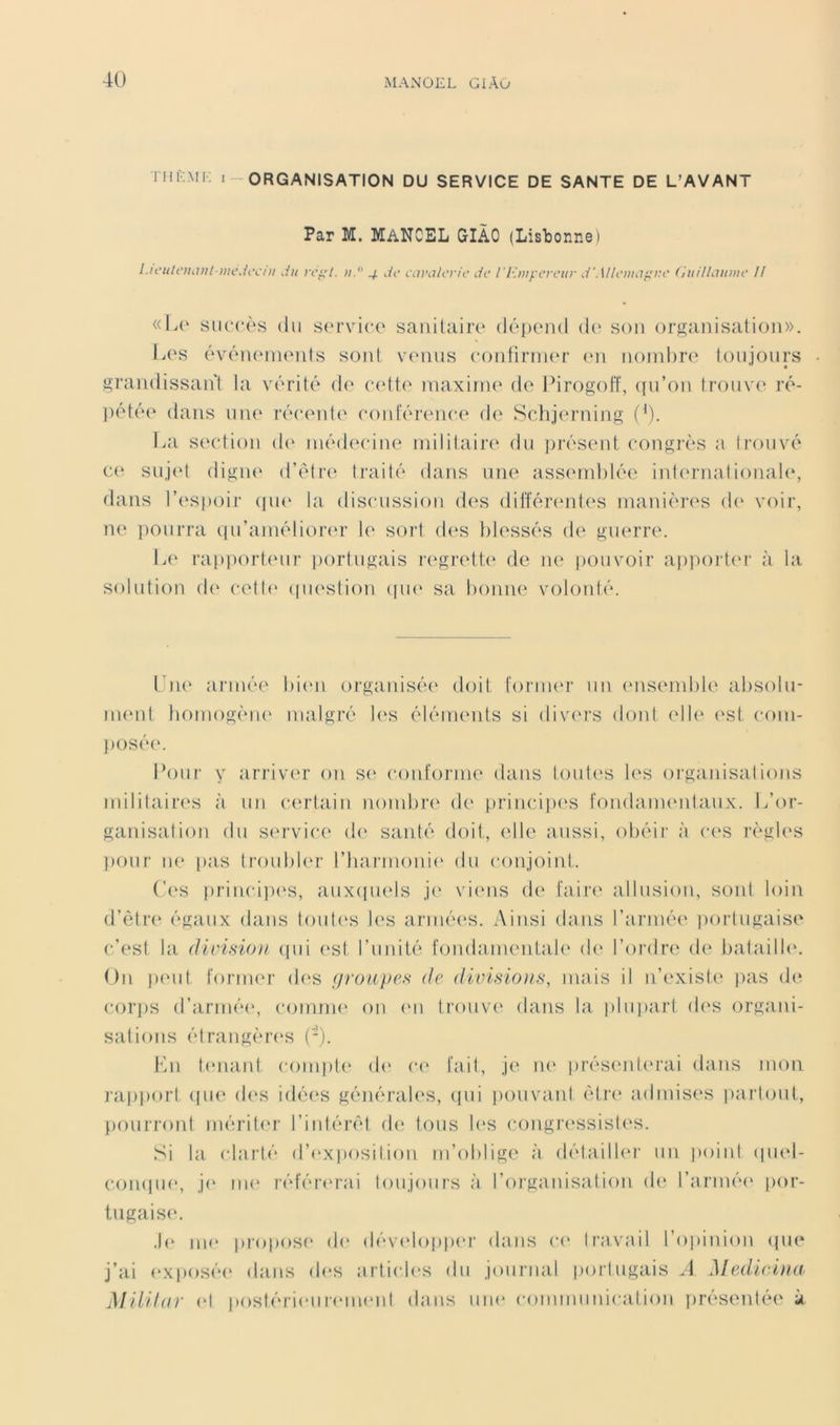 Thi.mi; I-organisation DU SERVICE DE SANTE DE L’AVANT Par M. MANCEL GIÀO (Lisbonne) I.ii-iitcihVit i)u’Jcc/ii du re^'t. u. 4 de Ct.n'ii/erie de l'Iùuyereur d'.\l/eiiiiif^i:e (iudhuoue // «\a' siiirès (lu S(‘rvice saiiiUiiiv déiKMid d(' son organisation». Ix'S ('\a'‘n(Mn(Mits sont venus contiriner <‘ii noml)re toujours grandissant la vérité de eett(' maxirm' de FirogoFf, ([u’on trouve ré- pété(‘ dans uik' récente coid'érence de Sctijerning (’). La section d(' médecine militaire du présent congrès a trouvé ce suj(d digne d’étre traité dans une assemblée' inl('rnationaI(‘, élans l’e'spoir (pu* la discussion de's dil'fére'ntes manières de' voir, ne' pourra epi’amélie)r(‘r le sort de'S blessés de guerre. Le' ra[)pe)rt.eur portugais re'grette' de ne pouvoir appe)ite'r à la solutie)!! eb' e-etb* epie'stion epie' sa be)ime vole)uté. L'ne' armée bie'u organisée' ele)it tornu'r un e'usemble' abse)lu- nu'iit bome)gène' malgré le's éléments si dive'rs doid e'Ile' est e‘e)in- ])Osée'. Le)ur y arriver on se' ce)ufe)rnie dans loules les organisatienis militaire's à un certain nombre ele principes Fondanu'ntaux. L’or- ganisation élu se'rvie-e de' santé ele)ii, elle aussi, e)béir à ea'S règle's penir ne' [>as tre)ubler rharme)nie' du ce)nje)int. Ce's prine-ipe's, auxepiels je vie'iis de faire' allusie)u, sont le>in ei’ètre' égaux dans tenite's les armées. Ainsi élans l’armée' i)ortugaise c’est la division epii e'st l’unité fondainentale' de' l’ordre de bataille'. On pe'ut tonner eb'S firoupes de (livisions, mais il n’existe' ))as ele e'.or])S el’armée', e’omme' e)ii e'ii trouve' dans la plu])art des organi- sations étrangère'S (-). En te'iiaid ce)inpte' de' e-e' fait, je' ne' prése'nte'rai dans nmii rapport epie' de's ielée's générale'S, epii i)e)uvant être' admise's i)artemt, })e)urre)id mérite'r l’iidérêt de' tous b'S cenigre'ssisle's. Si la (darté d’e'xpe)silie)n m’e)blige à détailU'i' un point epiel- e‘.e)mpie', je' me' référe'rai tenijenirs à l’eerganisalie>n de l’armée' pe>r- lugaise. .b' me' pi'ope)se' de' déve'loppe'r dans ea' Ira.vail l’opiniem epje* j’ai e'X|)osée' dans eb'S artiede's du jeuirnal portugais A Medicina MiUlnr e'I postérie'ureme'ut élans une' communication i)résentée à