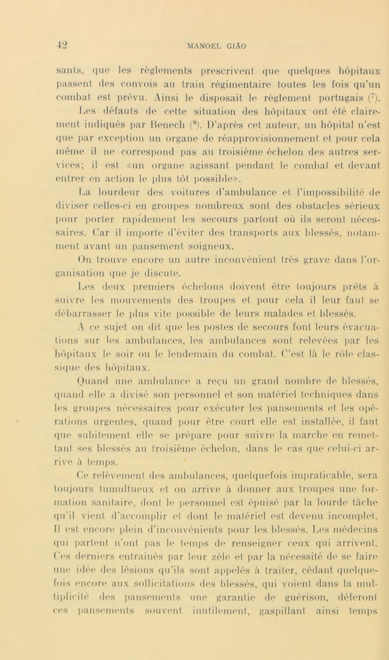 saiils, (|iio les rèsUMiients ])ros(Tiveiit (jiie (luelqiies iiôpiiaiix passent des convois an train régimentaire toutes les fois qu’un combat est prévu. Ainsi le disposait règlement j)ortugais ('). Les défauts de cette sitnation des hoi)itaux ont été claire- nuMit indi(jués j)ar Bemadi {^). D’après cet auteur, un hôi)ital n’est ([ue ])ar {‘xce])tion un organe de réapprovisionnement et pour cela même il ne correspond |)as au troisième échelon des autres ser- vices; il est «un organe agissant ])endant le combat et din-ant (Mitrei- (ui action le plus tôt ])0ssible». lia lourd(Mir des voitures d’andjulance et l’impossibilité de divis('r celles-ci en groupes nombreux sont des obstacb's sérieux l>our porter ra])idenient 1(‘S secours ])artout où ils seront néces- saires. (’ar il imi)orte d’éviter des trans])orts aux blessés, nolani- nuMit avant un pansement soigjieux. On trouve encore' un autre inconvénient très grave dans l’or- ganisation ((lie je discule. Les (l('ux premiers échelons doivent être toujours (irèts à suivre l(*s mouvi'ments des troiqies et (loiir cela il leur faut se débarrasse'!’ le jilus vite possible de leurs malaeb'S et ble'ssés. A (•(' suje't on dit epie les (lostes de secours font leurs évacua- tions sur l('s ambulances, les ambulance'S sont relevées (lar les bô|)itaux !(' soir ou le' lende'inain du combat. (”est là le' rôle' clas- sieiiK' ele'S beqiilaux. Ouand une ambulance' a reeai un grand nombre de blessés, (|uand ('Ile' a divisé se)n (lersoimel et son matérie'l teedmiques dans b'S grou|H's néce'ssaire's (lour exécuter les iiansements e't les o])é- ratieens urge'ide'S, ejiiand pour être' court elle e'st installée', il faut epie' subite'inent ('Ile' se ()ré])ar(' pour suivi’e' la marche e'n re'ine't- tant ses ble'ssés au troisième' éedie'lon, dans le' cas ((ue ce'lui-ci ar- rive à ternies. ('(' re'lève'UH'id de's ambulances, (luelepiefois impraticable', se'i'a toujours tumultiK'ux e't on arrive' à donner aux Iroujees une for- mation sanitaire', dont b' pe'rsomu'l e'sl é])uisé (ear la lourde' tàedu' epi’il vie'id d’accomielir et dont lee matérie'l e'st de've'nu inconqele'l. Il (‘st encore' (ele'in d’inconvénieids |)our le'S ble'ssés. l^e'S méde'cins epii (earte'nt n’ont (eas b' l('in|)S eb' re'useigne'i’ ceux epii arrive'ul. ('('S (b'rniers e'utrainés (ear b'ur zèb' e*t ])ar la nécessité eb' S(' faire' une' idée' eb's lésions epi’ils sont ajeix'lés à traile'r, cédant ejue'biue'- fois ('iicore aux sollicitations eb's bb'ssés, epii voie'id dans la mul- ti|)licilé (b'S panse'ine'ids une' garantie' de' guérison, défe'i’ont ces panse'me'iits souve'id inul ib'ine'nl, gasieillani ainsi l('in|»s