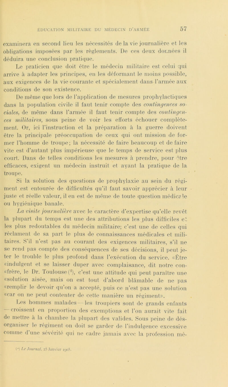 examinera en second lieu les nécessités de la vie journalière et les obligations imposées ])ar les règlenieids. De ces deux dormées il déduira une conclusion iiratiiiue. Le praticien ([ue doit être le médecin militaire est celui qui arrive à adapter les principes, en les déformant le moins iiossible, aux exigences de la vie courante et spécialement dans l’armée aux conditions de son existence. De même que lors de l’application de mesures prophylactiques dans la population civile il faut tenir compte des contingences so- ciales, de même dans l’armée il faut tenir compte des contingen- ces militaires, sous peine de voir les efforts échouer complète- ment. Or, ici l’instruction et la préparation à la guerre doivent être la principale préoccupation de ceux qui ont mission de for- mer l’homme de troupe; la nécessité de faire heaucoup et défaire vite est d’autant plus impérieuse que le temps de service est plus court. Dans de telles conditions les mesures à prendre, pour ^tre efficaces, exigent un médecin instruit et ayant la praticjue de la troupe. Si la solution des questions de prophylaxie au sein du régi- ment est entourée de difficultés qu’il faut savoir apprécier à leur juste et réelle valeur, il en est de même de toute question médiciile ou hygiénique banale. La visite jounialière avec le caractère d’expertise qu’elle revêt la plupart du temps est une des attributions les plus difficiles et les plus redoutables du médecin militaire; c’est une de celles qui réclament de sa part le plus de connaissances médicales et mili- taires. S’il n’est ])as au courant des exigences militaires, s’il ne se rend pas compte des conséquences de ses décisions, il peut je- ter le trouble le iilus profond dans l’exécution du service. «Etre «indulgent et se laisser duper avec complaisance, dit notre con- «frère, le Dr. Toulouse ('), c’est une attitude qui peut paraître une «solution aisee, mais on est tout d’abord blâmable de ne lias «remplir le devoir ({u’on a accejité, puis ce n’est pas une solution «car on ne peut conteider de cette manière un régiment». T.es hommes malades — les troupiers sont de grands enfants croissent en jiroporlion des exemptions et l’on aurait vite fait de mettre a la chamlire la iilupart des valides. Sous peine de dés- orgainser le régiment on doit se garder de l’indulgence excessive comme d une sévérité (pii ne cadre jamais avec la ])rofession mé-