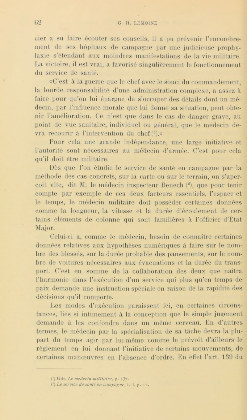 cier a su faire écouter ses conseils, il a ])ii j)réveiiir l’encombre- ment (le ses hôpitaux (ie caniijagne |)ar une judicieuse prophy- laxie s’étendant aux moindres manifestations de la vie militaire. La victoire, il est vrai, a favorisé singnlièrement le fonctiomiemeut du service de santé. «C’est à la guerre que le chef avec le souci du commandement, la lourde responsabilité d’une administration comi)lexe, a assez à faire pour qu’on lui épargne de s’occuper des détails dont un mé- decin, par l’inflnence morale (pie lui donne sa situation, peut obte- nir l’amélioration. Ce n’est (pie dans le cas de danger grave, au point de vue sanitaire, individuel ou général, (pie le médecin de- vra recourir à l’intervention du chef(’).» Pour cela une grande indépendance, une large initiative et l’autorité sont nécessaires au médecin d’armée. C’est pour cela qu’il doit être militaire. Dès que l’on étudie le service de santé en campagne par la méthode des cas concrets, sur la carte on sur le terrain, on s’aper- çoit vite, dit Al. le médecin inspecteur Benech (-), que pour tenir compte par exemple de ces deux facteurs essentiels, l’espace et le temps, le médecin militaire doit posséder certaines données comme la longueur, la vitesse et la durée d’écoulement de cer- tains éléments de colonne qui soid; familières à l’officier d’Ktat Major. Celui-ci a, comme le médecin, hesoin de connaître certaines données relatives aux hypothèses numériques à faire sur le nom- bre des blessés, sur la durée ])robable des pansements, sur le nom- lire de voitures nécessaires aux évacuations et la durée du trans- f)ort. C’est en somme de la collaboration des deux que naîtra l’harmonie dans l’exécution d’un service qui ])lus qu’en tem])s de {laix demande une instruction spéciale en raison de la rapidité des décisi(jns (pi’il comporte- Les modes d’exécution jiaraissent ici, en certaines circons- tances, liés si intimement à la conception (pie le simple jugement demande à les confondre dans un même cerveau. Lu d’aulres termes, le médecin jiar la sjiécialisation de sa tficJie devra la pln- fiart du temps agir par lui-même comme le jirévoit d’ailleurs le règlement en lui donnant l’initiative de c^eiiains monvements, de certaines manœuvres en l’absence d’ordre. Lu effet l’art. du (') (iils, I.e médecin militaire, p.