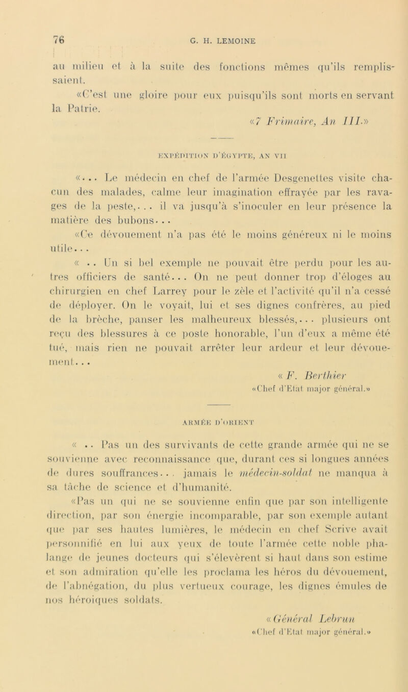 au milieu ('t à saienl. «(!’est une la Pallie. la suite des fondions mêmes qu’ils renq)lis- sloire poui' (mix ])uis(]u’ils sont morts en servant «7 Frihiaire, An J U.» KXPÉniTKtX D’KC; V1>'1’K, .AN VJl «... ]a‘ médecin en chef de l’armée Desgeneltes visite cha- cun des malades, calme leur imagination effrayée ])ar les rava- ges d(‘ la peste,... il va jnsiiu’à s’inoculei’ en leur présence la matière des bnbons. . . «Ce dévonement n’a ])as été 1(‘ moins généreux ni le moins utile. . . « . . Un si bel exemple ne pouvait être jierdu pour les an- tres officiers de santé... On ne ])eut donner tro]) d’éloges au cbirurgien en chef larrrey pour le zèle et l’aclivité ([u’il n’a cessé d(‘ dé|)loyer. On le voyait, lui et ses dignes confrères, au ])ied de la brèche, iianser les malbeurimx blessés,... ])lusieurs ont reçu d(‘s blessur(‘s à ce poste honoi’abhy l’un d’eux a môme été tué, mais rien ne i)ouvait arrêter leur ardeur et leur dévoue- imud. . . « F. Beriliier «Cliof (l’Kf.'U major général.» AH.AIKK I) ()1{1KXT « .. L^is un des survivants de ceth^ gramb' armée qui ne se souvi(Mine avec reconnaissance ([ue, duranl c(‘S si longues années de dures souffrances... jamais le iii.éderiii-soldaf ne mampia à sa tàcln^ de science et (riiumanité. «Pas un (pii ik( s(‘ souvicmm^ enfin (pie jiar son inlellig(*nte dir(*ction, jiar son éiu'rgie incomparable, par son exinnjile aulanf (pi(‘ jiar ses liautvs lumières, 1(‘ médecin (mi chef Scriv(‘ avait p(‘rsonnifié en lui aux yinix d(‘ lout(‘ l’arnuM' cett(‘ iiobl(‘ pha- lange d(^ jeunes dochnirs (pii s’élevèrent si haut dans son estime et son admiration (pi’(dle h‘s proclama les héros du dévommienf, d(‘ l’abnégation, du |)lus vertiuMix courag(‘, les dignes émules de nos héroiipies soldats. « (iénéral Lebrun «Clief (l’Ktat major général.»