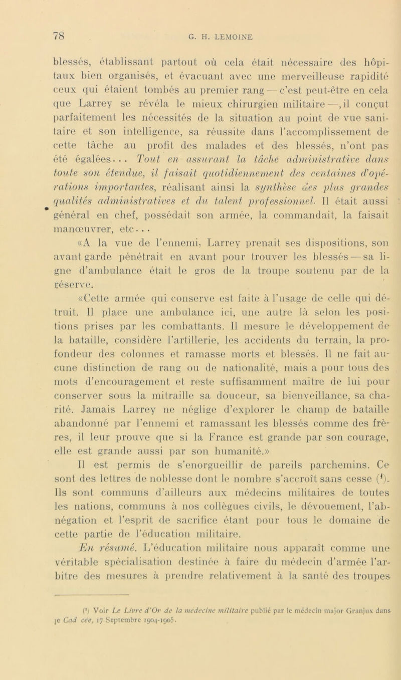 blessés, éta])lissaiit [)artoiil, où (‘cla était nécessaire des liôpi- taux l)ien organisés, et évacuant avec une merveilleuse rapidité ceux (pii étaient tombés au premier rang- -c’est peut-ètia^ en cela ([ue Larrey se révéla le mieux chirurgien militaire—, il conçut parfaitement les nécessités de la situation au ]joint de vue sani- taire et son iutelligence, sa réussite dans l’accomiilissement de- cette tâche au profit des malades et des lilessés, n’ont pas été égalées... Tout en assurant la tâche adininistratire dans' toute son étendue, it faisait quotïdie}inenient des centai}ies (t'opé- ra tioïis importantes, réalisant ainsi la synthèse des plus grandes (laaiités adniinistratives et du talent professionnel. Il était aussi général en chef, possédait son armée, la commandait, la faisait manœuvrer, etc... «A la vue de l’ennemi, fiarrey [irenait ses disi)ositions, son avant garde pénétrait en avant pour trouver les blessés — sa li- gne d’ambulance était le gros de la ti’oupe soutenu par de la réserv(‘. «('ette armée (lui conserve est faite à l’usage de celle ({ui dé- truit. 11 place une andndance ici, une autre' là selon les ])osi- tions prises [lar les combattants, fl mesure le déveloiipement d(' la bataille, considère l’artillerie, les accidents du terrain, la pro- fondeur des colonnes et ramasse morts et blessés. 11 ne fait au- cune distinction de rang ou de nationalité, mais a pour tous des mots d’encouragement et reste suffisamment maitre de lui pour conserver sous la nhtrailh' sa douceur, sa hienveillance, sa cha- rité. Jamais Larrey ne néglige d’(‘xi)lorer le champ de bataille abandonné par rennemi et ramassant les blessés comme des frè- res, il leur prouve ({ne si la Lrance est grande par son courage, elle est grande aussi par son humanité.» Il est permis de s’emorgueillir de jiareils iiarchemins. Ce sont des lettres de noblesse doid h; nombre s’accroît sans cesse Ils sont communs d’ailleurs aux médecins militaires de toutes les nations, (•ommuns à nos collègues civils, le dévouement, l’ab- négation et l’esprit de sacrifice étant jiour tous le domaine de cette partie de l’édiication militaire. hln résumé. L’éducation militaire nous a|)paraît comme uii(‘ véritable sfiécialisafion destinée' à faire du médeedn d’année l’ar- bitre des mesures à prendn^ relativc'ment à la santé des troupes (*J Voir Le Livre d'(Jr de la medecitie militaire publié par le médecin major Granjux dans JC Cad cce, 17 Septembre 190.4-1905.