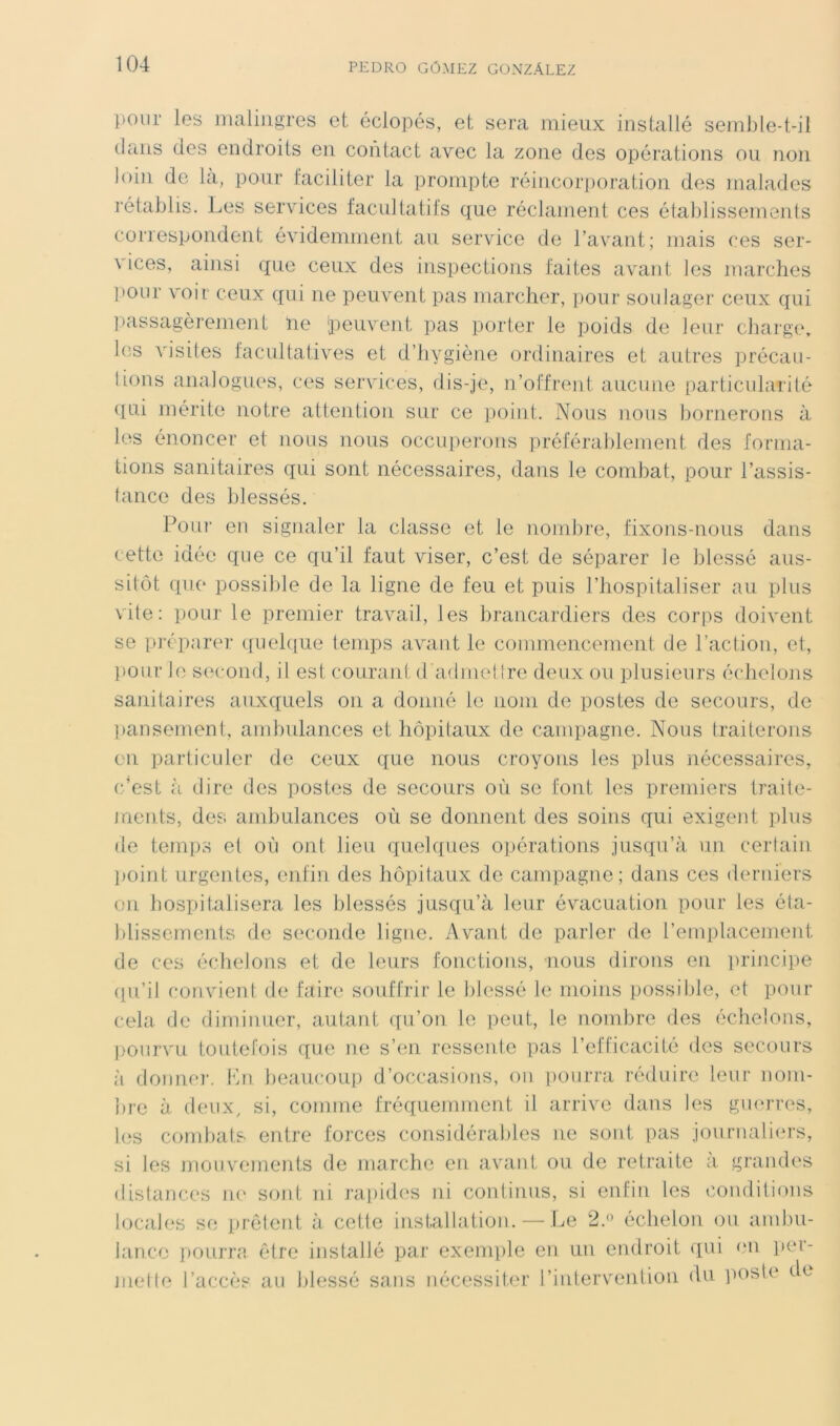 pour les malingres et éclopés, et sera mieux installé semble-t-il dans des endroits en contact avec la zone des opérations ou non loin de là, pour faciliter la prompte réincorporation des malades rétablis. Les services facultatits que réclament ces établissements correspondent évidemmeut au service de l’avant; mais ces ser- vices, ainsi que ceux des inspections faites avant les marches pour voir ceux qui ne peuvent pas marcher, pour soulager ceux qui ])assagèrement ne peuvent pas porter le poids de leur charge, les visites facultatives et d’hygiène ordinaires et autres précau- lions analogues, ces services, dis-je, n’offrent aucune particularité qui mérite notre attention sur ce point. Nous nous bornerons à les énoncer et nous nous occuperons préférablement des forma- tions sanitaires qui sont nécessaires, dans le combat, pour l’assis- tance des blessés. Pour en signaler la classe et le nombre, fixons-nous dans cette idée que ce qu’il faut viser, c’est de séparer le blessé aus- sitôt que possible de la ligne de feu et puis l’hospitaliser au plus vile: pour le premier travail, les brancardiers des corps doivent se préparer (iueh[ue temps avant le commencement de l’action, et, l>our le second, il est courant d'admellre deux ou plusieurs écheloiis sanitaires auxquels on a donné le nom de postes de secours, de pansement, andndances et hôpitaux de campagne. Nous traiterons en pai'ticuler de ceux que nous croyons les plus nécessaires, c’est cà dire des postes de secours où se fout les premiers traite- ments, des ambulances où se donnent des soins qui exigent plus de temps et où ont lieu qu.el([ues opérations jusqu’à un certain ])oint urgentes, enfin des hôpitaux de campagne; dans ces derniers on hospitalisera les blessés jusqu’à leur évacuation pour les éta- blissements de seconde ligne. Avant de parler de l’emplacement de ces échelons et de leurs fonctions, nous dirons en prijicipe (lu’il convient de faire souffrir le blessé le moins possible, et pour cela de diminuer, autant qu’on le peut, le nombre des échelons, l>ourvu toutefois que ne s’en ressente pas l’efficacité des secours à donne]-. Kn beaucoup d’occasions, on pourra réduire leur nom- bre à (leiixy si, comme fréquennnent il arrive dans les gmu’res, bîs combats entre forces considérables ne sont pas journali(n-s, si les mouvements de marcbe en avant ou de retraite a. grandes distances ni' sont ni rai)id('S ni continus, si enfin les conditions locales se prêtent à cette installation. — Le 2.^' échelon ou and)u- lanco pOLirre être installé par exemple en un endroit qui <*n per- mette l’accès au blessé sans nécessiter l’intervenlion du poste de