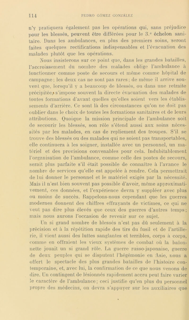 n’y pratiquera également pas les opérations qui, sans préjudice pour les blessés, peuvent être différées pour le 3.® échelon sani- taire. Dans les ambulances, en plus des premiers soins, seront faites quelques rectifications indispensables et l’évacuation des malades plutôt que les opérations. xXoLis insisterons sur ce point (fue, dans les grandes batailles, l’accroissement du nombre des malades oblige l’ambulance à fonctionner comme poste de secours et même comme hôpital de campagne ; les deux cas ne sont pas rares ; de même il arrive sou- vent. que, lorsqu’il y a beaucoup de blessés, ou dans une retraite pi’écipitée,< s’impose souvent la directe évacuation des malades de toutes formations d’avant quelles qu’elles soient vers les établis- sements d’arrière. Ce sont là des circonstances qu’on ne doit pas oublier dans le choix de toutes les formations sanitaires et de leurs attributions. Quoique la mission principale de l’ambulance soit de secourir les blessés, son rôle s’étend aussi aux soins néces- sités par les malades, en cas de repliement des troupes. S’il se trouve des blessés ou des malades qui ne soient pas transportables,, elle continuera à les soigner, installée avec un personnel, un ma- tériel et des provisions convenables pour cela. Indubitablement l’organisation de l’ambulance, comme celle des postes de secours, serait plus parfaite s’il était possible de connaître à l’avance le nombres de services qu’elle est appelée à rendre. Cela permettrait de lui donner le personnel et le matériel exigés par la nécessité. Mais il n’est bien souvent pas possible d’avoir, même approximati- vement, ces données, et l’expérience devra y suppléer avec plus ou moins de succès. Rappelons-nous cependant que les guerres modernes donnent des chiffres effrayants de victimes, ce qui ne veut pas dire plus élevés que ceux des guerres d’autres temps; mais nous aurons l’occasion de revenir sur ce sujet. Un si grand nombre de blessés n’est pas dû seulement à la précision et à la répétition rapide des tirs du fusil et de l’artille- rie, il vient aussi des luttes sanglantes et terribles, corps à corps, comme en offraient les vieux systèmes de combat où la baïon- nette jouait un si grand rôle. La guerre russo-japonaise, guerre de deux peuples c[ui se disputent l’hégémonie en Asie, nous a offert le spectacle des plus grandes batailles de riiistoire con- temporaine, et, avec lui, la confirmation de ce que nous venons de dire. Un contingent de lésionnés rapidement accru peut faire varier le caractère de l’ambulance; ceci justifie qu’en plus du personnel ]>ropre des médecins, on devra s’appuyer sur les auxiliaires que