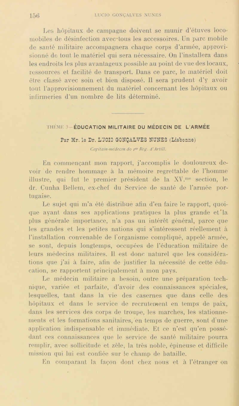 LUCIO C0.\ÇALV1-:S NU.\1-:S 15() JiCS liopitcUix de campagne doivent se nmnir d’étuves loco- inobiles de désintection avec-tous Jes accessoires. Un parc mobile de santé militaire accompagnera cliacpie corps d’armée, approvi- sionné de tout le matériel (|ui sera nécessaire. On l’installera dans les endroits les plus avantageux possible au point de vue des locaux, rossources et facilité de transport. Dans ce parc, le matériel doit être classé avec soin et bien disposé, il sera prudent d’y avoir tout rap])rovisionnement du matériel concernant les hôpitaux ou infirmeries d’un nombre de lits déterminé. IHKMK 3-EDUCATION MILITAIRE DU MEDECIN DE L’ARMEE Par Mr. le Dr. L'JCIO GONÇALVES NUNES (Lisbonne) Ciipitain-mcdecDi do /«'' d'Artill. Kn commençant mon rapport, j’accomplis le douJoureux de- voir de rendre hommage à la mémoire regrettable de l’homme illustre, (pii fut le premier iirésident de la XV.section, le dr. Cunha liellem, ex-chef du Service de santé de l’armée por- tugaise. Le sujet iiui m’a été distribue afin d’en faire le rapport, C]uoi- ([U(î ayant dans ses a])])lications prati([ues la ])lus grande et'la plus générale imjiortance, n’a pas un intérêt général, iiarce que les grandes et les i)etiles nations ipii s’intéressent réellement à l’installation convenable de forgauisme comiiliqué, appelé armée, se sont, depuis longtem])S, occupées de l’éducation militaire de leurs médecins militaires. 11 est donc naturel ipie les considéra- tions ([ue j’ai à fainq afin de justifier la nécessité de cette édu- cation, se rapiiortent [irincipalement à mou pays. Le médecin militaire a besoin, outre une préparation tech- nicpie, variée et parfaite, d’avoir des connaissances spéciales, les([uelles, tant dans la vi(‘ des casernes que dans celle des hôpitaux et dans le service de recrutement en temps de paix, dans les services des coiqis de troupe, les marches, les stationne- ments et les formations sanitaires, en temps de guerre, sont d'une a])i)lication indispimsable <d, immédiate, l'it ce n’est (pi’en possé- dant ces connaissanc(‘s ([ue le service de santé militaire pourra nnnplir, avec, sollicitmb' et z(ile, la très nobb', épineuse et difticile mission (pii lui (;st contié(‘ sur le cbani]) d(' liataille. Lu com])arant la façon dont clu'z nous et à l’éti'auger on