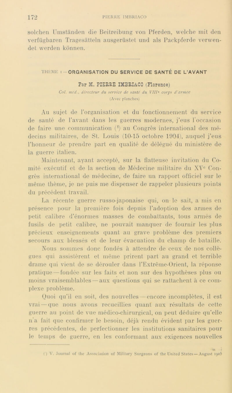 solcheii UinsUlnden die lledrcibung voii Pferden, welclie mit deii verfügbaren Tragesatlelii aiisgerüstet uiid als Packpferde vervveii- det vverden koniien. THl-.ME I-ORGANISATION DU SERVICE DE SANTÉ DE L’AVANT Par M. PIEPEE IMEEIACO (Florence) Col. mcd., directeur du service de sauté du Vllh corps d'armée (Avec planches) Au sujet de rorganisatiou et du fonctionnemeut du service de sauté de l’avant dans les guerres modernes, j’eus roccasioii de faire une communication (') au Congrès international des mé- decins militaires, de St. Louis (10-15 octobre 1904), auquel j’eus l’honneur de prendre part en qualité de délégué du ministère de la guerre italien. .Maintenant, ayant accepté, sur la flatteuse invitation du Co- mité exécutif et de la section de Médecine militaire du XV^ Con- grès international de médecine, de faire un rapport officiel sur le meme thème, je ne puis me dispenser de rappeler plusieurs points du précédent travail. l.a récente guerre russo-japonaise qui, on le sait, a mis en présence ])Our la première fois depuis l’adoption des armes de petit calibre d’énormes masses de combattants, tous armés de fusils de petit calibre, ne pouvait manquer de fournir les plus précieux enseignements quant au grave problème des premiers secours aux blessés et de leur évacuation du champ de bataille. Nous sommes donc fondés à attendre de ceux de nos collè- gues (fui assistèrent et même prirent part au grand et terrible drame (fui vient de se dérouler dans l’Extrême-Orient, la réponse f)rati([ue — fondée sur les fails et non sur des hypothèses plus ou moins vraisemhlables — aux questions (fui se rattachent à ce com- plexe problème. (Jiioi (fu’il en soit, des nouvelles — encore incomi^lètes, il est vrai — (fue nous avons recueillies (fuant aux résultats de cette guerre au ])oint de vue médico-cliirurgical, on peut déduire (fu’elle n’a fait (fue conlirrner le besoin, déjà rendu évident par les guer- res firécédentes, de perfectionner les institutions sanitaires pour le tenqjs de gueri-e, en les conformant aux exigences nouvelles •W I (■) V. .lournal of llie Associaiion of Mililary Surgeons of ihc United States — August u_)o5
