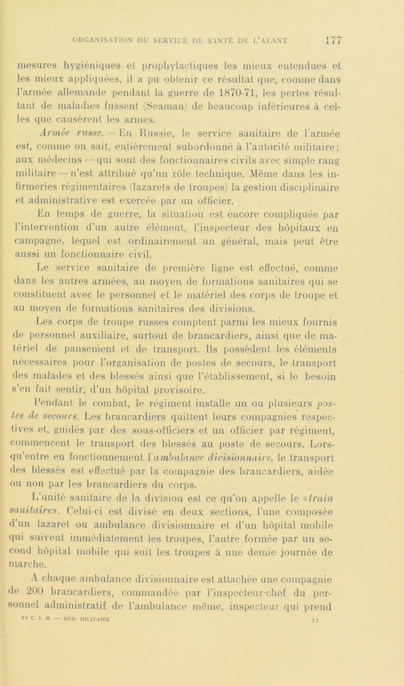 mesures hygiéniques et prophylactiques les mieux entendues et les mieux appliipiées, il a im obtenir ce résultat que, comme dans l’armée allemande [lendant la guerre de 1870-71, les pertes résul- tant de maladies fussent (Seauian) de beaucoup inférieures à cel- les que causèrent les armes. Année russe. —■ En Russie, le service sanitaire de t'armée est, comme on sait, enlièrenient subordonné à l’autorité militaire; aux médecins — qui sont des fonctionnaires civils acec simple rang militaire — n’est attribué qu’un rôle technique. Môme dans les in- firmeries régimentaires (lazarets de troupes) la gestion disciplinaire et administrative est exercée par iin officier. En temps de guerre, la situation est encore compliquée par l’intervention d’un autre élément, l’inspecteur des hôpitaux en campagne, lequel est ordinairement un général, mais peut être aussi un fonctionnaire civil. Le service sanitaire de première ligne est effectué, comme dans les autres armées, au moyen de formations sanitaires qui se constituent avec le personnel et le matériel des corps de troupe et au moyen de formations sanitaires des divisions. Les corps de troupe russes comptent parmi les mieux fournis de personnel auxiliaire, surtout de brancardiers, ainsi que de ma- tériel de pansement et de transport. Ils possèdent les éléments nécessaires pour l’organisation de postes de secours, le transport des malades et des blessés ainsi que l’établissement, si le besoin s’en fait sentir, d’un hôpital provisoire. Pendant le combat, le régiment installe un ou plusieurs pos- tes de secours. Les brancardiers quittent leurs compagnies respec- tives et, guidés par des sous-officiers et un officier par réginient, commencent le transport des blessés au poste de secours. Lors- qu’entre en fonctionnement Y ambulance divisionnaire, le transport des blessés est effectué par la compagnie des brancardiers, aidée ou non par les brancardiers du corps. L’unité sanitaire de la division est ce qu’on appelle le «train sanitaire». Celui-ci est divisé en deux sections, l’une composée d’un lazaret ou ambulance divisionnaire et d’un hôpital mobile qui suivent immédiatement les troupes, l’autre formée par un se- cond hôpital mobile qui suit les troupes à une demie journée de marche. A chaque ambulance divisionnaire est attachée une compagnie de 200 brancardiers, commandée par l’inspecteur-chef du per- sonnel administratif de l’ambulance même, inspecteur ipii prend XV C. I. M. — méd. MU.n'AIRE i >