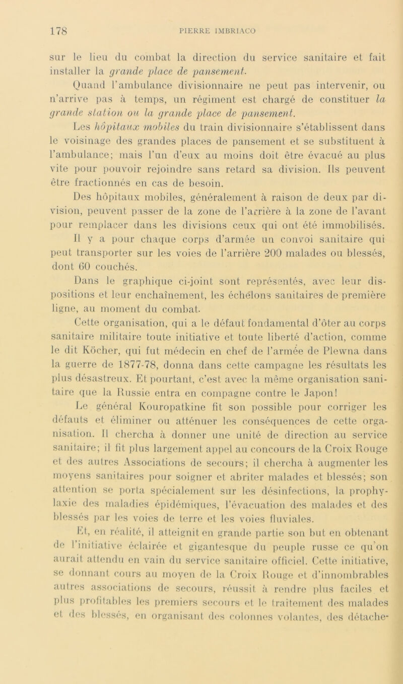 sur le lieu du combat la direction du service sanitaire et fait installer la grande place de pa}isement. (Juand rambulance divisionnaire ne peut pas intervenir, ou n’arrive pas à temps, un régiment est chargé de constituer la grande statloïi ou la grande place de pansement. Les hôpitaux mobiles du train divisionnaire s’établissent dans le voisinage des grandes places de pansement et se substituent à l’ambulance; mais l’un d’eux au moins doit être évacué au plus vite pour pouvoir rejoindre sans retard sa division. Ils peuvent être fractionnés en cas de besoin. Des hôpitaux mobiles, généralement à raison de deux par di- vision, peuvent passer de la zone de l’arrière à la zone de l’avant pour remplacer dans les divisions ceux qui ont été immobilisés. fl y a pour cliaque corps d’armée un convoi sanitaire qui peut transporter sur les voies de l’arrière 200 malades ou blessés, dont 00 couchés. Dans le graphique ci-joint sont représentés, avec leur dis- positions et leur enchaînement, les échélons sanitaires de première ligne, au moment du comliat. Cette organisation, qui a le défaut fondamental d’ôter au corps sanitaire militaire toute initiative et toute liberté d’action, comme le dit Ixocher, qui fut médecin en chef de l’armée de Plewna dans la guerre de 1877-78, donna dans cette campagne les résultats les plus désastreux. Fd pourtant, c’est avec la même organisation sani- taire que la Russie entra en compagne contre le Ja])on! Le général Kouropatkine fit son possible pour corriger les defauts et éliminer ou atténuer les consé([uences de cette orga- nisatiom 11 chercha à donner une unité de direction an service sanitaire; il ht plus largement appel au concours de la Croix Rouge et des autres Associations de secours; il chercha à augmenter les moyens sanitaires pour soigner et abriter malades et blessés; son attention se ])orta spécialement sur les désinfections, la prophy- laxie des maladies épidémi([ues, l’évacuation des malades et des blessés par les voies de terre et les voies fluviales. l'd, en réalité, il atteignit en grande partie son but en obtenant de l’initiative éclairée et gigantesque du peuple russe ce ([u'on aurait attendu en vain du service sanitaire officiel. Cette initiative, se donnant cours au moyen de la. (h’oix Rouge et d’innondirables aulr(‘s associations de secours, réussit à, rendre plus faciles et plus profitables les jiremiers secours (d, le traitement des malades et fh*s l)less(‘s, eu organisant d(‘s colonnes volanti's, des détache-