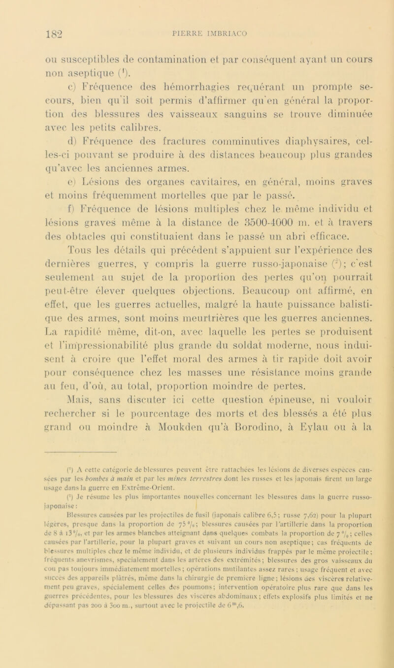 OU susceptil)les de coutaminalion et par conséquent ayant un cours non aseptique i^'). c) Fréquence des liéiuorrhagies requérant un ])roinpte se- cours, tden qu'il soit permis d’affirmer ({u'en général la propor- tion des Idessures des vaisseaux sanguins se trouve diminuée avec les jietits calibres. (1) Fré([uence des fractures comminutives diapliysaires, cel- les-ci pouvant se produire à d(‘s distances lieaucoup ])lus grandes qu’avec les anciennes armes. e) Lésions des organes cavitaires, en général, moins graves et moins fré([uemment mortelles (pie par le passé. f) Fréquence de lésions multiples chez le même individu et lésions graves même à la distance de 8500-4000 m. et à travers des ohtacles qui constituaient dans le passé un abri efficace. Tous les détails qui précédent s’appuient sur l’expérience des dernières guerres, y compris la guerre russo-japonaise (* *); c'est seulement au sujet de la proportion des i>ertes qu’on ]!ourrait lieut-être élever (luehiues objections. Beaucoup ont affirmé, en effet, ({ue les guerres actuelbis, malgré la haute puissance balisti- que (les armes, sont moins meurtrières que les guerres anciennes. La rapidité même, dit-on, avec laquelle les ])ertes se produisent et l’im'pressionabilité plus grande du soldat moderne, nous indui- sent à croire ([ue l’effet moral des armes à tir rapide doit avoir pour consé((uence chez les masses une résistance moins grande au feu, d’oii, au total, proportion moindre de pertes. Mais, sans discuter ici cette (piestion épineuse, ni vouloir recliercber si le pourcentage des morts et des blessés a été ])lus grand ou moindre à .Moukuhm (fu’à Borodino, à Fylau ou à la (') A cette catégorie de blessures peuvent être rattacliécs les lésions de diverses espèces cau- sées par les bombes à main et par les mines terrestres dont les russes et les japonais firent un large usage dans la guerre en Extrême-Orient. (•) .le résume les plus importantes nouvelles concernant les blessures dans la guerre russo- japonaise : Blessures causées par les projectiles de fusil (japonais calibre 6,5; russe 7,62) pour la plupart légères, presque dans la proportion de yS^/o', blessures causées par l’artillerie dans la proportion de 8 à i37o> et par les armes blanches atteignant dans quelques combats la proportion de yVo'» celles causées par l’artillerie, pour la plupart graves et suivant un cours non aseptique; cas fréquents de blessures multiples chez le même individu, et de plusieurs individus frappés par le même projectile; fréquents anévrismes, spécialement dans les artères des extrémités; blessures des gros vaisseaux du cou pas toujours immédiatement mortelles; opérations mutilantes assez rares ; usage fréquent et avec succès des appareils plâtrés, même dans la chirurgie de première ligne; lésions des viscères relative- ment peu graves, spécialement celles des poumons; intervention opératoire plus rare que dans les guerres précédentes, pour les blessures des viscères abdominaux; clfets explosifs plus limités et ne dépassant pas 200 à 3oo m., surtout a\ec le projectile de 6',6.