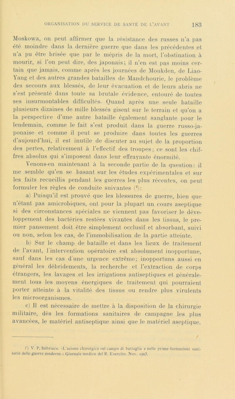 Moskowa, 011 peut affirmer que la résistance des russes n’a pas été moindre dans la dernière guerre que dans les précédentes et n’a pu être brisée que par le mépris de la mort, l’obstination à mourir, si l’on peut dire, des japonais; il n’en est ]>as moins cer- tain que jamais, comme après les journées de Monkden, de Liao- Vang et des autres grandes batailles de Mandcbourie, le problème des secours aux blessés, de leur évacuation et de leurs abris ne s’est présenté dans toute sa brutale évidence, entouré de toutes ses insurmontables difficultés. Quand après une seule bataille plusieurs dizaines de mille blessés gisent sur le terrain et qu’on a la perspective d’une autre bataille également sanglante pour le lendemain, comme le fait s’est produit dans la guerre russo-ja- ponaise et comme il peut se produire dans tonies les guerres d’aujourd’hui, il est inutile de discuter au sujet de la proportion des pertes, relativement à l’effectif des troupes; ce sont les chif- fres absolus qui s’imposent dans leur effrayante énormité. Venons-en maintenant cà la seconde partie de la question: il me semble qu’en se basant sur les études expérimentales et sur les faits recueillis pendant les guerres les plus récentes, on peut formuler les règles de conduite suivantes ('): a) Puisqu’il est prouvé que les blessures de guerre, bien que n’étant pas amicrobiques, ont pour la plupart un cours aseptique si des circonstances spéciales ne viennent pas favoriser le déve- loppement des bactéries restées vivantes dans les tissus, le pre- mier pansement doit être simplement occlusif et absorbant, suivi ou non, selon les cas, de l’immobilisation de la partie atteinte. bj Sur le champ de bataille et dans les lieux de traitement de l’avant, 1 intervention opératoire est absolument inopportune, sauf dans les cas d'une urgence extrême; inopportuns aussi en général les débridements, la recherche et l’extraction de corps étrangers, les lavages et les irrigations antiseptiques et générale- ment tous les moyens énergiques de trailement qui pourraient porter atteinte à la vitalité des tissus ou rendre plus virulents les microorganismes. c) 11 est nécessaire de mettre à la disposition de la chirurgie militaire, dès les formations sanitaires de campagne les plus avancées, le matériel antiseptique ainsi que le matériel aseptique. (') V. P. Imbriaco. «L'azione chirurgica ?ul campo di battaglia e nelle prime l'ormazioni sani- Uirie délie guerre moderne.» Giornaie medico del R. Esercito. Nov. ipoS.