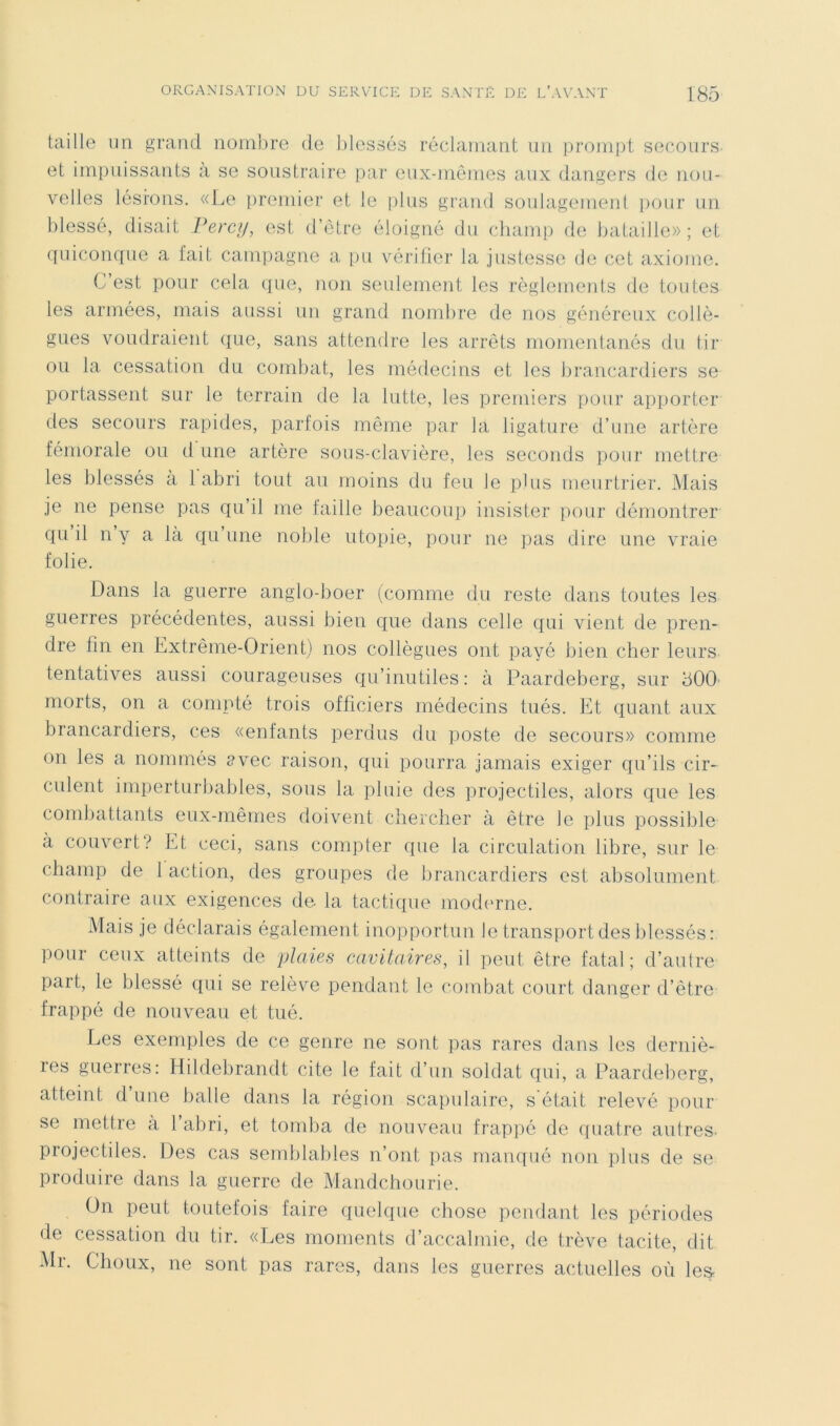 taille un grand noinlire de Idessés réclaniant un prompt secours et impuissants a se soustraire [lar eux-mêmes aux dangers de nou- velles lésions. «Le [iremier et le plus grand soulagement iiour un blessé, disait Fercy, est d’être éloigné du cliani[) de bataille»; et quiconque a fait campagne a pu vérilier la justesse de cet axiome. C’est pour cela c{ue, non seulement les règlements de toutes les armées, mais aussi un grand nombre de nos généreux collè- gues voudraient que, sans attendre les arrêts momentanés du tir ou la cessation du combat, les médecins et les brancardiers se portassent sur le terrain de la lutte, les premiers pour apporter des secours rapides, parfois même par la ligature d’une artère fémorale ou d une artère sous-clavière, les seconds pour mettre les blessés à 1 abri tout au moins du feu le plus meurtrier. Mais je ne pense pas qu’il me faille beaucoup insister pour démontrer qu il n y a là qu’une noble utopie, pour ne pas dire une vraie folie. Dans la guerre anglo-boer (comme du reste dans toutes les guerres précédentes, aussi bien que dans celle qui vient de pren- dre fin en Extrême-Orient) nos collègues ont payé bien cher leurs tentatives aussi courageuses qu’inutiles: à Paardeberg, sur 500’ morts, on a compté trois officiers médecins tués. Et quant aux brancardiers, ces «enfants perdus du poste de secours» comme on les a nommés avec raison, qui pourra jamais exiger qu’ils cir- culent imperturbables, sous la pluie des projectiles, alors que les combattants eux-mêmes doivent cliercber à être le plus possible à couvert? Et ceci, sans compter que la circulation libre, sur le champ de 1 action, des groupes de brancardiers est absolument contraire aux exigences de. la tactique moderne. Mais je déclarais également inopportun le transport des blessés : pour ceux atteints de plaies cavitaires^ il peut être fatal; d’autre paît, le blessé qui se relève pendant le (*ombat court danger d’être frappé de nouveau et tué. Les exemples de ce genre ne sont pas rares dans les derniè- res guerres: Hildebrandt cite le fait d’un soldat qui, a Paardeberg, atteint d’une balle dans la région scapulaire, s'était relevé pour se mettre a 1 abri, et tomba de nouvman frappé de ([uatre autres, projectiles. Des cas semblables n’ont pas manqué non plus de se produire dans la guerre de Mandchourie. On peut toutefois faire quelque chose pendant les périodes de cessation du tir. «Les moments d’accalmie, de trêve tacite, dit Mr. Choux, ne sont pas rares, dans les guerres actuelles où les-