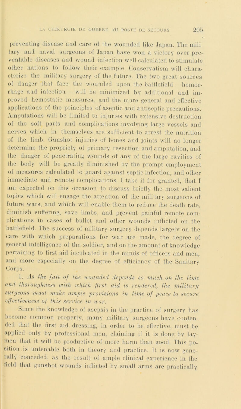 preventing disease and caro of tlie woiinded like Japati. Tlic niili tary and naval surgeons ol Japan hâve won a viclory over pre- ventahle diseases and wonnd infection well calcnlated to stimniale other nations to foliow their exainple. Conservatisni vvill chara- cterize the niilitary siirgery of the fntnre. The two great sources of danger lhat face tiie vvounded upon the hattletîeld — hernor- rhage and infection — will he mininiized hy additional and iin- proved heniostatic ineasnres, and the more general and effective applications of the principles of aseptie and antiseptie précautions. Amputations will he limited to injuries with extensive destruction of the soft parts and complications involving large vessels and nerv'es which in thernselves are sufficieut to arrest the nutrition of the linib. Gunshot injuries of hones and joints will no longer détermine the propriety of primary resection and atiipntation, and the danger of penetrating wounds of any of the large cavities of the body will l)e greatly diminished hy the prompt employment of measures calcnlated to gnard against septic infection, and other immédiate and remote complications, f take it for granted, that I am expected on tins occasion to discuss hriefly the most salient topics which will engage the attention of the military surgeons of future wars, and which will enable them to reduce the death rate, diminish suffering, save limhs, and prevent painful remote com- plications in cases of l)ul]et and other wounds inflicted on tlie hattlefield. The success of military surgery dépends largely on the care with which préparations for war are niade, the degree of general intelligence of the soldier, and on the amount of knowledge pertaining to tirst aid inculcated in the ininds of officers and men, and more especially on the degree of efficiency of the Sanitary Corps. 1. As the fate of the ivoiuided dépends so miich on the time and thoroiirjkness with ivhich first aid, is rendered, the militanj surgeons must niake ample proinsio)is in time of peace to secure effectiveness of this service ui war. Silice the knowledge of asepsis in the practice of surgery lias hecome common property, iiiany military surgeons bave conten- ded that the first aid dressing, in order to he effective, must he applied only hy professional men, claiming if it is doue liy lay- men that it will he productive of more liarni than good. This po- sition.is untenahle hoth in tlieory and jiractice. It is now gene- rally conceded, as the resuit of ample clinical expérience in the field that gunshot wounds inflicted hy small arins are practically