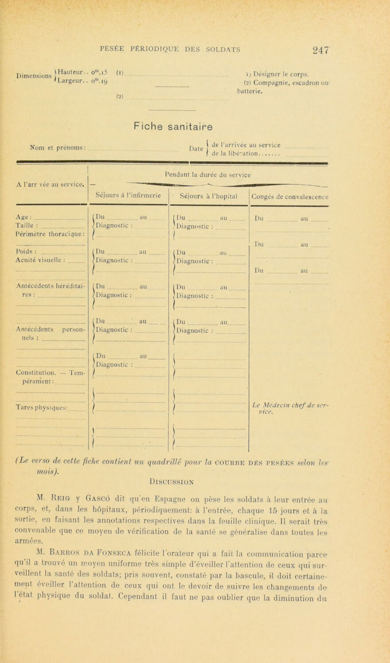 Dimensions \ Hauteur.. o', i5 ^I.argeur.. o'.i9 0). (2) i) Désigner le corps. (2) Compagnie, escadron ou batterie. Fiche sanitaire Nom et prénoms: Date ^ de I’ arrivée au service fl t G i f de la libé-ation. A l’arr vée au service. Pendant la durée du service Séjours à l’infirmerie Age ; Taille : Périmètre thoracique: Poids ; Acuité visuelle : Antécédents héréditai- res ; Antécédents person- nels : Constitution. — Tem- pérament Tares physiques: Du au 'Diagnostic: ^ Du au ' Diagnostic : Du au 'Diagnostic: Du au, 'Diagnostic : ^Du au. 'Diagnostic : Séjours à l’hopital ( Du au . ' Diagnostic : [Du au Diagnostic: ,Du I Diagnostic : au 1 Du au. /Diagnostic : Congés de convalescence Du Du Du au Le Médecin chef de ser- vice. (Le verso de cette fiche contient un quadrillé pour la courbe ues pesées selo7i les- mois). Discussion M. Reig y Gascô (lit ([u'en Espagne on pèse les soldats <à leur entrée au corps, et, dans les hôpitaux, périodiquement: à l’entrée, chaque 15 jours et à la sortie, on faisant les annotations respectives dans la feuille clinique. 11 serait très convenable (jue ce moyen de vérification de la santé se généralise dans toutes les armées. î\l. Barros DA Fonseca félicite l oraleur qui a fait la communication parce qu il a trouvé un nmyen uniforme très simple d’éveiller l'attention de ceux (jui sur- vedlent la santé des soldats; pris souvent, constaté par la bascule, il doit certaine- ment évedler l’attention de ceux qui ont le devoir de suivre les changements de 1 état physique du soldat. Cependant il faut ne pas oublier que la diminution du