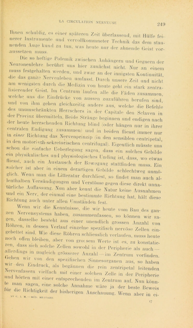 LA CIRCULATION NCRVCUSC 249 IhiKMi sriiuhliï, os Si.iilerou Zoil iilierlassead, mit Iliillo foi- aeror lasima.ealo aa.l voroalikoaaaaelor Teolmik ,las ,loa, staa- Ih-'Ho aar,lo,-ala,ea.lo (ioist\-,a-. aiissoiz(‘ii iiuiss. Dm so heftigo l-oloaak .«.ia.d.ea Aahaasm-a aa.l (iosao.a .lor AAa,n,noalehro horal.H aaa hior .aailohst aicht. Nar an oiaea, laaas ta .go la cm ucidoa, ami zwar an (1er inaigsteii IvoaüaaitiU, al.o das g(ume .Vaaaadohea aadasst. Dard, aase.-e Zeil aad airhl aa, ,vea,gstoa da.ad, d,e Aledma, v„a heate gela eia stark zentra- Imaa-oader t.eist la, Cealraa, laafoa aile d,e kadea zasaaaaen weloho aas ,|„, kaadrlicke v„a aassea zazalTihrea herafea siad ami vaa ,|,m gela,a gleidizeilig amiere aas, melohe die liefrddê < es ma,,,,sch,-a,,kte,, tlerrscl,e.-s ia der Caralalo dea Solaven ia - or ,-ov,az dbenaittela. Beide St.üago beg.aaea ,„al eadigea nach .1er heate herrseheadoa Ilichfaag hliad caler haagea nar in ihrer <'oatrale,, |.,adigaag zasaaaneal ami i„ |,eide„ Hiesst inaner nar ! Nwvei.|>rm>iip (ia dea sensibloii eeatrinelal m dea imdonscli-sekretonscliea eeatrifagali. EigeatJid, müsstc mis’ «chor, da, .anfache Ueherlegaag sagon, dass eia seiches (lehilde en, |,hys,kahsd,es aad physielegischcs Hadiag ist, dass, wo etwas less , aach en, .Vastaasd, (1er lieu'egaag stattliadea mass. Eia sol.dier ist aher m eiaeai derartigea Gehilde schlechUveg immii- glad,. Vena ,aaa die latteratar darchliest, so fiadet a,an aach al- éa halhea Ve.'s,md,gaagen mal Versiësse gagea diese direkl aaaa- tar id,e Aaftassaag. Naa aher keaat die Natar keiae .\asaahmea ma <m, ,\o,a-, deroiaaial oiac bestiaaate llichlaag hat, hall diese liidihins aucli unler allen l ansülnden fest Weaa wir die Kcantaisso, die wir honte v,aa lia,, dos gan- zoa Aerveasystoms hal.ea, zasammeafassea, so kënaea wir’ sa- gon, dassolho hestohl aas eiaer aaeadlid, grosse,, ,\„zal,l von hion, a, dessea Vorlaaf eiazolao spezilisd, aerWiso Zollea eia- goladle s.ad W,o diese KOlaea schhosshch vmiaaloa, ,„„ss heate na I, oltoa I, e,l,ea, aher voa gro, sea, W.a to ist ,-s, z„ koastatie- ' n, , dss sid, soldie Z,dle,i sowohl ia der IVri|,herie als aach — I^Hor.hags ,,, „„g|e,d, g,os.se,er Aazahl -ia, Zeatnaa vorliadoa. ,eK a w,, voa de,, spezilisdioa Si,,aesorgaaoa aas, so hahea »ii lea •aadrack, als hegiiaaea die ,'ei„ ze„tri|,etal leiteadea Ae v,a,lasor„ v„dla,.|, ,„i, ei„er soh hea Zelle ia der Beripherie lloa ,n,t orner oals,,red,eade„ i,„ Zeatraa, a„[. Naa kona- l'hr''r'\rfe'’,‘'''V'’'‘^^‘‘‘' -ië <ler beste Beweis , Anschaauag, Weaa aher ia ei- -MED. .Mil HA IKK >7