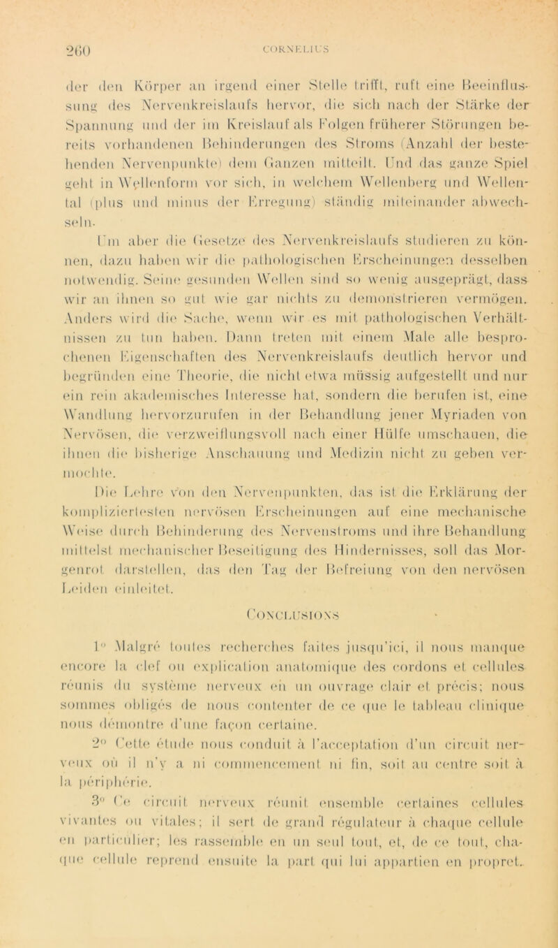 (l(M‘ (l(Mi Kori)er ;iii irgeiid oiiier Stolh' IrilTl, nil't (dno IJeididhis- sim^ (i('s NcH’voiikfoislaiifs liervor, di(i sich nach der Starke der S[)amuinK niid d(M' iin Kroislaiii'als b'()lseti fridiorei’Sloriiiigon be- r(‘i(s voi'liandoiuMi Ibdiindeniti'i.'c'ii des Sirorns (Arizahl der besto- bendeii \(‘rv(M\i)mikl(‘) dem (ianzeii inilbdll. llnd das i>:anze Spiel i^ehl in \\\dl(‘nfonn vor si(di, iii wadchein \V(dl(Md)(‘r»; und Wudbnr lal ipliis mid minus der k'rrc^giiim) sliiudiu: inileiria.mbn’ ab\ve(di- S(du. Tin aber die (n‘S(d,Z(' d(‘s X(M‘venkreislaiirs stiidiercni zii këti- neii, dazii lialxMi wir ili(' palbologiscluMi lù'S(dHMrmns<v.i d(‘sselben nol\v(Midi£ç. SeiiH' u(‘Sund(Mi Wd'lbui sind so weidi^ aiisü:epraj^l, dass wir a.n iliiKui so util wie uar iiicbts zii (bnnoiislrier(‘u vermëseii, Anders wird di(' Sacb(\ waniii wir es mil palholof^iscdien VerhaU- uissim zu Itm lialxm. Daim li'ebui mil (Miiem Male aile bespro- (duMHMi l''/iy;(ms(dial‘ten des N(M‘V(mki‘eislaiil's deiillich hervor iind iH'^rümleu eiiie Théorie*, die* iiiedd (‘Iwa miissi^j; aiit'sesl.elU und nur (*in r(‘iu aka(b*miseb(‘s luleresse bal, sondern die bernfen isl, (due Wandluim luevorziirufen iu der Dediaiulluip^ jeuer Myriaden von Xervëseii, dii* v(*rzw{*illumi:svoll mudi eiiu'r Hidie iirnschaneu, die ilmeii di(‘ bislu'riu'e Ansediauuuu' und Medizin nichi zii s^ben V(*r- mochP'. Die [adiré voii den Xervi'upuukleu, das isl die* hn’klariiiili; lier kouiplizierle*sle*n m*rvësen k'rsedie*imiiiü:e*n aiif eiiie mei-hanise*lie Wi'ise* diiredi l)ehiude*riiiuj: ele*s Xe‘rve*iislroms iiud dire Debandlung milli'lsl ine*(dianis(die*r l)e*se*iligiing eles 1 liiide*ruisses, soll elas Me'ir- genrol da.rsle‘lle*n, das de*u T;ig de*r l)(*l‘re*imig von den nervësen Ia‘id(*ii e*iide'ile't. CONCLIISIONS T’ Maigre'* loiile*s re*ch(*redie*s faib*s ,jiisepi’ied, il nous mauque e*ue-ore la e-le*[ ou e*xplie*alion anal.omie[iie des e-orelons e*l e-e‘llules re'‘uiiis du syslème nerveux e*ii un e)nvrage elair e*l, pre'*e*is; nous sommes ol)ligi'*s ele nous e-oule*nle*r ele e*e epie* le^ lableau e-liuiepie miiis ile''uioutre‘ d'une* fa(;oii e*.erl,aine*. 2” Cedb* e'*tiuie* nous l'omliiil, à l’aia-eptalion d’un edremil, ne*r- ve*iix où il ii’y a ni e-omuie‘ue-euie*ul iii lin, soil au e*e*nlre soil à la pe'*rii)b('*ri(*. 3<) (dre*uil n(*rvi*iix re'iiiuil i'use*inble* e*erUiines e*ellules vivaul.e*s ou vitales; il se*ri de; grami re'*.gula.le*iir à ebaepie e*e*llule e*ii pariieailii*!’; Ie;s rassemble* e*n un se*ul toiil, el, ele* i*e* loiil, eba- ipie e-e*llule repreuel eeiisiiite* la pari epii lui apparlien e*n propre*!..