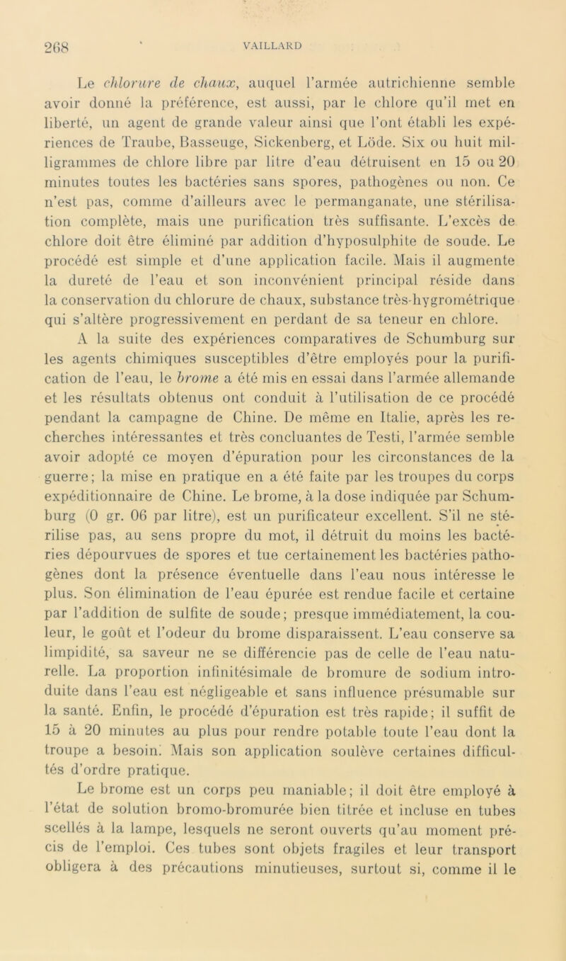 Le chlorure de chaux, auquel l’arinée autricliienne semble avoir donné la préférence, est aussi, par le chlore qu’il met en liberté, un agent de grande valeur ainsi que l’ont établi les expé- riences de Traube, Basseuge, Sickenberg, et Lode. Six ou huit mil- ligrammes de chlore libre par litre d’eau détruisent en 15 ou 20 minutes toutes les bactéries sans spores, pathogènes ou non. Ce n’est pas, comme d’ailleurs avec le permanganate, une stérilisa- tion complète, mais une purification très suffisante. L’excès de chlore doit être éliminé par addition d’hyposulphite de soude. Le procédé est simple et d’une application facile. Mais il augmente la dureté de l’eau et son inconvénient principal réside dans la conservation du chlorure de chaux, substance très-hygrométrique qui s’altère progressivement en perdant de sa teneur en chlore. A la suite des expériences comparatives de Schumburg sur les agents chimiques susceptibles d’être employés pour la purifi- cation de l’eau, le brome a été mis en essai dans l’armée allemande et les résultats obtenus ont conduit à l’utilisation de ce procédé pendant la campagne de Chine. De même en Italie, après les re- cherches intéressantes et très concluantes de Testi, l’armée semble avoir adopté ce moyen d’épuration pour les circonstances de la guerre; la mise en pratique en a été faite par les troupes du corps expéditionnaire de Chine. Le brome, à la dose indiquée par Schum- burg (0 gr. 06 par litre), est un purificateur excellent. S’il ne sté- » rilise pas, au sens propre du mot, il détruit du moins les bacté- ries dépourvues de spores et tue certainement les bactéries patho- gènes dont la présence éventuelle dans l’eau nous intéresse le plus. Son élimination de l’eau épurée est rendue facile et certaine par l’addition de sulfite de soude; presque immédiatement, la cou- leur, le goût et l’odeur du brome disparaissent. L’eau conserve sa limpidité, sa saveur ne se différencie pas de celle de l’eau natu- relle. La proportion infinitésimale de bromure de sodium intro- duite dans l’eau est négligeable et sans influence présumable sur la santé. Enfin, le procédé d’épuration est très rapide; il suffit de 15 à 20 minutes au plus pour rendre potable toute l’eau dont la troupe a besoin! Mais son application soulève certaines difficul- tés d’ordre pratique. Le brome est un corps peu maniable; il doit être employé à l’état de solution bromo-bromurée bien titrée et incluse en tubes scellés à la lampe, lesquels ne seront ouverts qu’au moment pré- cis de l’emploi. Ces tubes sont objets fragiles et leur transport obligera à des précautions minutieuses, surtout si, comme il le