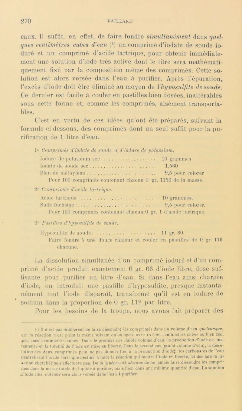 eaux. Il suffit, en effet, de faire fondre swiuUanément dans quel- ques centimètres cubes d'eau (*) un comprimé d’iodate de soude io- duré et un comprimé d’acide tartrique, pour obtenir immédiate- ment une solution d’iode très active dont le titre sera mathémati- quement fixé par la composition même des comprimés. Cette so- lation est alors versée dans l’eau à purifier. Après l’épuration, l’excès d’iode doit être éliminé au moyen de Vhi/posiilfite de soude. Ce dernier est facile à couler en pastilles bien dosées, inaltérables sous cette forme et, comme les comprimés, aisément transporta- bles. C’est en vertu de ces idées qu’ont été préparés, suivant la formule ci dessous, des comprimés dont un seul suffit pour la pu- rification de 1 litre d’eau. l'J Comprimés (Viodafe de soude et d'iodure de potassium. lodure de potassium sec 10 grammes lodate de soude sec 1,560 Bleu de méthylène 9,5 pour colorer Pour 100 comprimés contenant chacun 0 gr. 1156 de la masse. 2<' Comprimés d'acide tartrique. Acide tartrique 10 grammes. Sulfo-fuchsine 9,5 pour colorer. Pour 100 comprimés contenant chacun 0 gr. 1 d’acide tartri(|ue. 3 Pastittes d'hnposuifile de soude. HyposuKite de soude 11 gr. 60, l'aire fondre à une douce chaleur et couler en i)astilles de 0 gr. 116 ctiacune. TiU dissolution simultanée d’un comprimé ioduré et d’un com- primé d’acide produit exactement 0 gr. 06 d'iode libre, dose suf- fisante pour purifier un litre d’eau. Si dans l’eau ainsi chargée d’iode, on introduit une pastille d’byposiilfite, presque instanta- nément tout l’iode disparaît, transformé qu’il est en iodure de sodium dans la proportion de 0 gr. 112 par litre. Pour les besoins de la troupe, nous avons fait préparer des (') Il n’est pas indilTérent de faire dissoudre les comprimés dans un volume d’eau quelconque, car la réaction n’est point la même suivant qu’on opère avec lo à 20 centimètres cubes ou bien 200, qoo, 1000 centimètres cubes. I)ans le premier cas .faible volume d’eau) la production d’iode est ins- tantanée et la totalité de l’iode est mise en liberté. Dans le second cas (grand volume d’eau), la disso- lution des deux comprimés peut ne pas donner lieu à la production d'iodef; les carbonates de 1 eau neutralisent l’aeide tartrique destiné à faire la réaction qui mettra l’iode e'i liberté, et dès lors la ré- action clierchée^ne s’effectuera pas. De là la nécessité absolue de ne jamais taire dissoudre les compri- més dans la masse totale du liquide à purifier, mais bien dans une minime quantité d’eau. La solution ,d’iode ainsi obtenue sera alors versée dans l’eau à purifier.