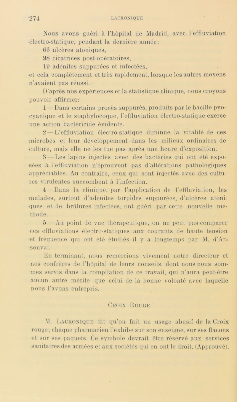 Nous avons guéri à l’iiopital de Madrid, avec Teffluviation électro-statique, pendant la dernière année: 66 ulcères atoniques, 28 cicatrices post-opératoires, 19 adénites suppurées et infectées, et cela complètement et très rapidement, lorsque les autres moyens n’avaient pas réussi. D’après nos expériences et la statistique clinique, nous croyons pouvoir affirmer: 1 — Dans certains procès suppurés, produits par le bacille pyo- cyanique et le staphylocoque, reffluviation électro-statique exerce une action bactéricide évidente. 2 — L’effluviation éleciro-statique diminue la vitalité de ces microbes et leur développement dans les milieux ordinaires de culture, mais elle ne les tue pas après une heure d’exposition. 3 —Les lapins injectés avec des bactéries qui ont été expo- sées à l’effluviation n’éprouvent pas d’altérations pathologiques appréciables. Au contraire, ceux qui sont injectés avec des cultu- res virulentes succombent à l’infection. 4 -Dans la clini([ue, par l’application de l’effluviation, les malades, surtout d’adénites torpides suppurées, d’ulcères atoni- ques et de brCdures infectées, ont guéri par cette nouvelle mé- thode. 5 — Au point de vue thérapeuticpie, on ne peut pas comparer ces effluviations électro-statiques aux courants de haute tension et fréquence ([ui ont été étudiés il y a longtemps par M. d’Ar- sonval. En terminant, nous remercions vivement notre directeur et nos confrères de l’hôpital de leurs conseils, dont nous nous som- mes servis dans la compilation de ce travail, qui n’aura peut-être aucun autre mérite que celui de la bonne volonté avec laquelle nous l’avons entrepris. Croix 1{ou(;e M. Lacronique dit ([u’oii fait un usage abusif de la Croix rouge; chac[ue pharmacien l’exhibe sur son enseigne, sur ses flacons et sur ses i)afiuets. Ce symbole devrait être réservé aux services sanitaires des armées et aux sociétés (pii en ont le droit. (Approuvé).