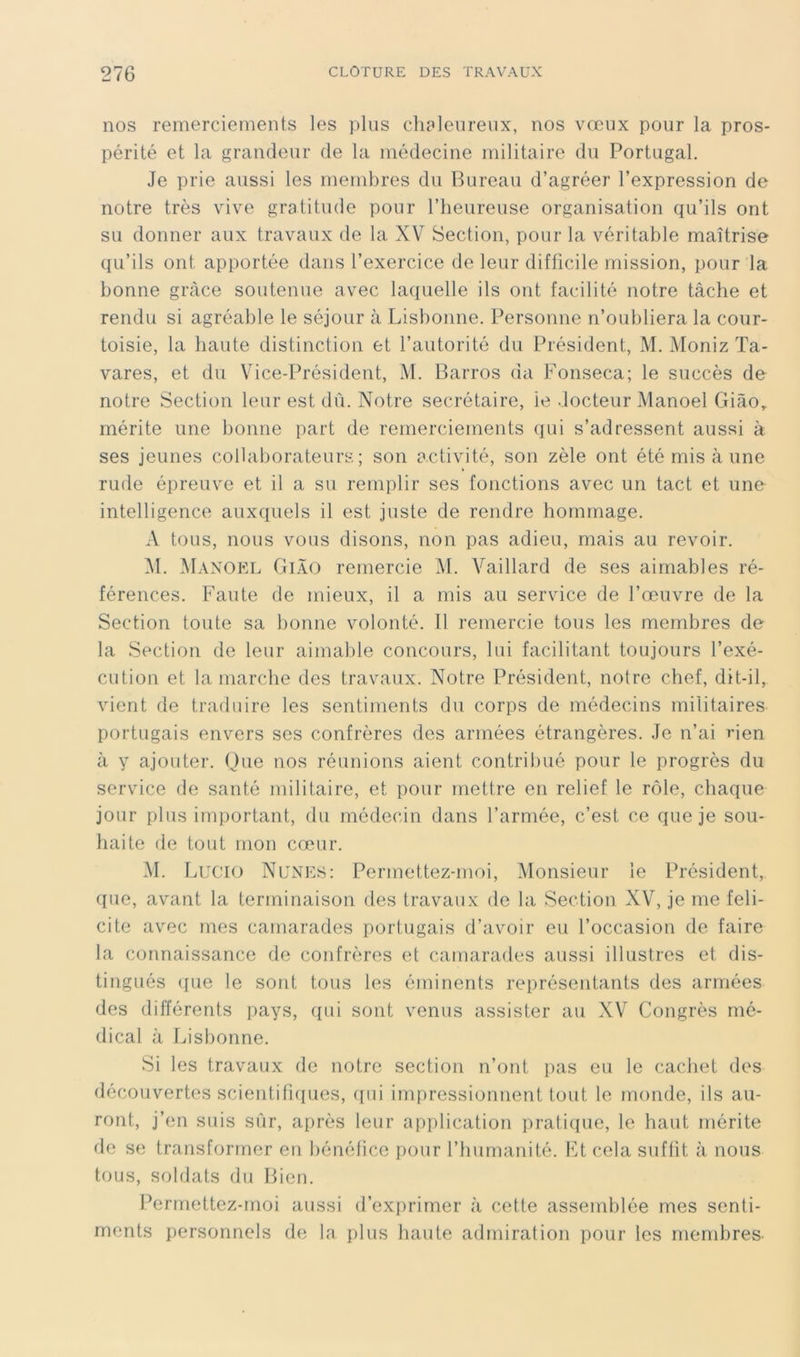 nos remerciements les plus clieleureiix, nos vœux pour la pros- périté et la grandeur de la médecine militaire du Portugal. Je prie aussi les membres du Bureau d’agréer l’expression de notre très vive gratitude pour l’heureuse organisation qu’ils ont su donner aux travaux de la XV Section, pour la véritable maîtrise qu’ils ont apportée dans l’exercice de leur difficile mission, pour la bonne grâce soutenue avec laquelle ils ont facilité notre tâche et rendu si agréable le séjour à Lisbonne. Personne n’oubliera la cour- toisie, la haute distinction et l’autorité du Président, M. Moniz Ta- vares, et du Vice-Président, VI. Barros da Fonseca; le succès de notre Section leur est dû. Notre secrétaire, ie docteur Manoel Giâo„ mérite une bonne part de remerciements (jui s’adressent aussi à ses jeunes collaborateurs; son activité, son zèle ont été mis à une rude épreuve et il a su remplir ses fonctions avec un tact et une intelligence auxquels il est juste de rendre hommage. A tous, nous vous disons, non pas adieu, mais au revoir. VI. VIanokl GiàO remercie VI. Vaillard de ses aimables ré- férences. Faute de mieux, il a mis au service de l’œuvre de la Section toute sa bonne volonté. Il remercie tous les membres de la Section de leur aimable concours, lui facilitant toujours l’exé- cution et la marche des travaux. Notre Président, notre chef, dit-il, vient de traduire les sentiments du corps de médecins militaires portugais envers ses confrères des armées étrangères. Je n’ai rien à y ajouter. Que nos réunions aient contribué pour le progrès du service de santé militaire, et pour mettre en relief le rôle, chaque jour plus important, du médecin dans l’armée, c’est ce que je sou- haite de tout mon cœur. VI. I XX’IO Nunes: Permettez-moi, VIonsieur ie Président,, que, avant la terminaison des travaux de la Section XV, je me féli- cité avec mes camarades portugais d’avoir eu l’occasion de faire la connaissance de confrères et camarades aussi illustres et dis- tingués (pie le sont tous les éminents représentants des armées des différents pays, qui sont venus assister au XV Congrès mé- dical à J^isbonne. Si les travaux de notre section n’ont pas eu le cachet des découvertes scientifuiues, qui impressionnent tout le monde, ils au- ront, j’en suis sûr, après leur application pratiipie, le haut mérite de se transformer en bénéfice pour l’humanité. Et cela suffit à nous tous, soldats du Bien. Permettez-moi aussi d’exprimer à cette assemblée mes senti- ments personnels de la plus haute admiration pour les membres-