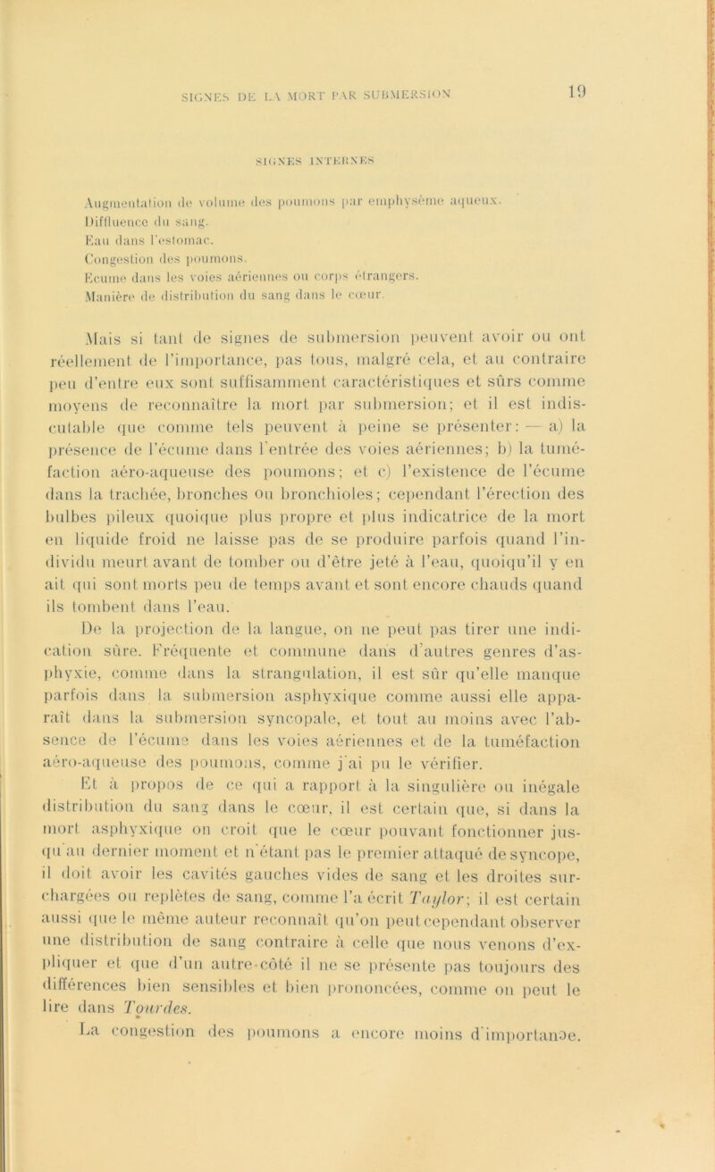 SK INES INTERNES Augmentation de volume des poumons par emphysème aqueux. Diffluence du sang. Eau dans l’estomac. Congestion des poumons. Ecume dans les voies aériennes ou corps étrangers. Manière de distribution du sang dans le cœur. Mais si tant de signes de submersion peuvent avoir ou ont réellement de l’importance, pas tous, malgré cela, et au contraire peu d’entre eux sont suffisamment caractéristiques et sûrs comme moyens de reconnaître la mort par submersion; et il est indis- cutable que connue tels peuvent à peine se présenter: — a) la présence de l’écume dans l’entrée des voies aériennes; b) la tumé- faction aéro-aqueuse des poumons; et c) l’existence de l’écume dans la trachée, bronches ou bronchioles; cependant l’érection des bulbes pileux quoique plus propre et plus indicatrice de la mort en liquide froid ne laisse pas de se produire parfois quand l’in- dividu meurt avant de tomber ou d’être jeté à l’eau, quoiqu’il y en ait qui sont morts peu de temps avant et sont encore chauds quand ils tombent dans l’eau. De la projection de la langue, on ne peut pas tirer une indi- cation sûre. Fréquente et commune dans d’autres genres d’as- phyxie, comme dans la strangulation, il est sur qu’elle manque parfois dans la submersion asphyxique comme aussi elle appa- raît dans la submersion syncopale, et tout au moins avec l’ab- sence de l’écume dans les voies aériennes et de la tuméfaction aéro-aqueuse des poumons, comme j'ai pu le vérifier. Et à propos de ce qui a rapport à la singulière ou inégale distribution du sang dans le cœur, il est certain que, si dans la mort asphyxique on croit que le cœur pouvant fonctionner jus- qu au dernier moment et n étant pas le premier attaqué de syncope, il doit avoir les cavités gauches vides de sang et les droites sur- chargées ou replètes de sang, comme l’a écrit Taylor; il est certain aussi que le même auteur reconnaît qu’on peut cependant observer nne distribution de sang contraire à celle que nous venons d’ex- pliquer et que d’un autre-côté il ne se présente pas toujours des différences bien sensibles et bien prononcées, comme on peut le lire dans Tour des. La congestion des poumons a encore moins d’importanoe.