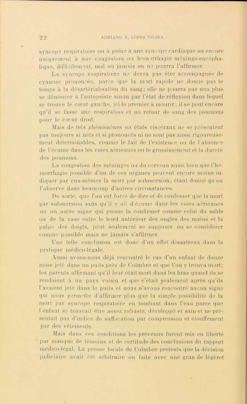 syncopa respiratoire ou à peine à une syncope cardiaque ou encore uniquement à une congestion ou hémorrhagie méningo-encôpha- lique, difficilement, mal ou jamais on ne pourra l'affirmer. La syncope respiratoire ne devra pas être accompagnée de cyanose prononcée, parce que la mort rapide ne donne pas le temps à la désartérialisation du sang; elle ne pourra pas non plus se dénoncer à l’autopsiste sinon par l’état de réflexion dans lequel se trouve le cœur gauche, ici le premier à mourir; il se peut encore qu’il se fasse une respiration et un retour de sang des poumons pour le cœur droit. Mais de tels phénomènes ou états viscéraux ne se présentent pas toujours si nets et si prononcés ni ne sont pas aussi rigoureuse- ment déterminables, comme le fait de l’existence ou de l’absence de l’écume dans les voies aériennes ou le grossissement et la dureté des poumons. La congestion des méninges ou du cerveau aussi bien que l’hé- morrhagie possible d’un de ces organes peuvent encore moins in- diquer par eux-mêmes la mort par submersion; étant donné qu’on l’observe dans beaucoup d’autres circonstances. De sorte, que l’on est forcé de dire et de confesser que la mort par submersion satls qu’il y ait d écume dans les voies aériennes ou un autre signe qui puisse la confirmer comme celui du sable ou de la vase entre le bord antérieur des ongles des mains et la pulpe des doigts, peut seulement se supposer ou se considérer comme possible mais ne jamais s’affirmer. Une telle conclusion est donc d’un effet désastreux dans la pratique médico-légale. Aussi avons-nous déjà rencontré le cas d’un enfant de douze mois jeté dans un puits près de Coïmbre et que l’on y trouva mort; les parents affirmant qu’il leur était mort dans les bras quand ils se rendaient à un pays voisin et que c’était seulement après qu’ils l’avaient jeté dans le puits et nous n’avons rencontré aucun signe qui nous permette d’affirmer plus que la simple possibilité de la mort par syncope respiratoire en tombant dans l’eau parce que 1 enfant se trouvait être assez robuste, développé et sain et ne pré- sentai t pas d’indice de suffocation par compression et étouffement par des vêtements. Mais dans ces conditions les prévenus furent mis en liberté par manque de témoins et de certitude des conclusions du rapport médico-légal. La presse locale de Coïmbre prolesta que la décision judiciaire avait été arbitraire ou faite avec une gran de légèret