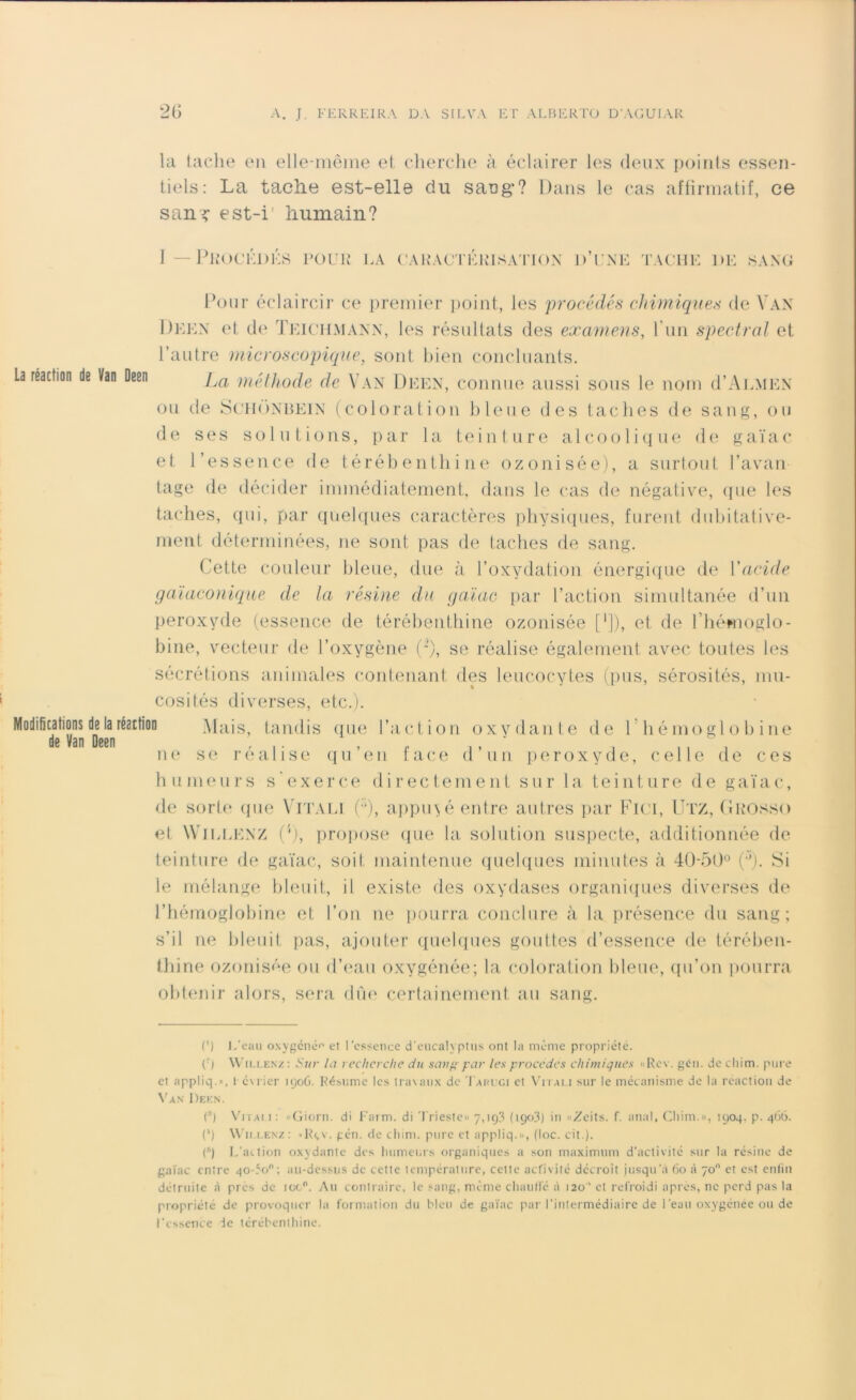 la tache en elle-même et cherche à éclairer les deux points essen- tiels: La tache est-elle du sang’? Dans le cas affirmatif, ce s an? est-i’ humain? 1 — Procédés pour la caractérisation d’une tache de sang Pour éclaircir ce premier point, les procédés chimiques de Van Deen et de Teichmann, les résultats des examens, l'un spectral et l’autre microscopique, sont bien concluants. La réaction de Van Deen La méthode de Van Deen, connue aussi sous le nom d’ALMEN ou de Schônbein (coloration bleue des taches de sang, ou de ses solutions, par la teinture alcoolique de gaïac et l’essence de térébenthine ozonisée), a surtout l’avan- tage de décider immédiatement, dans le cas de négative, (pie les taches, qui, par quelques caractères physiques, furent dubitative- ment déterminées, ne sont pas de taches de sang. Cette couleur bleue, due à l’oxydation énergique de Xacide gaïaconique de la résine du gaïac par l’action simultanée d’un peroxyde (essence de térébenthine ozonisée [*]), et de fhémoglo- bine, vecteur de l’oxygène (J), se réalise également avec toutes les sécrétions animales contenant des leucocytes (pus, sérosités, mu- cosités diverses, etc.). Modifications de la réaction Mais, tandis que l’action oxvdante de 1 hémoglobine de Van Deen , ne se réalisé qu en face d’un peroxyde, celle de ces humeurs s'exerce directement sur la teinture de gaïac, de sorte que Vitali Ç), appuyé entre autres par Fici, Utz, Grosso et Willenz (4), propose que la solution suspecte, additionnée de teinture de gaïac, soit maintenue quelques minutes à 40-50° (°). Si le mélange bleuit, il existe des oxydases organiques diverses de l’hémoglobine et l’on ne pourra conclure à la présence du sang; s’il ne bleuit pas, ajouter quelques gouttes d’essence de térében- thine ozonisée ou d’eau oxygénée; la coloration bleue, qu’on pourra obtenir alors, sera dûe certainement au sang. C) L'eau oxygéné'' et l’essence d’eucalyptus ont la même propriété. ('■) Willenz: Sur la recherche du sang par les procédés chimiques «Rev. gén. de cliim. pure et appliq.», février 190G. Résume les travaux de Taruci et Vitai.i sur le mécanisme de la réaction de Van Deen. C) Vitali : «Giorn. di Farm, di Trieste» 7,1 q3 (1903) in «Zeits. f. anal, Cliim.», 1904. p. 466. (') Willenz: »Rçv. gén. de cliim. pure et appliq.», (loc. cit.). (s) L’action oxydante des humeurs organiques a son maximum d’activité sur la résine de gaïac entre 40T00: au-dessus de cette température, celle activité décroît jusqu’à 60 à 70° et est enfin détruite à près de icc°. Au contraire, le sang, même chauffé à 120 ' et refroidi après, ne perd pas la propriété de provoquer la formation du bleu de gaïac par l’intermédiaire de l’eau oxygénée ou de l'essence de térébenthine.