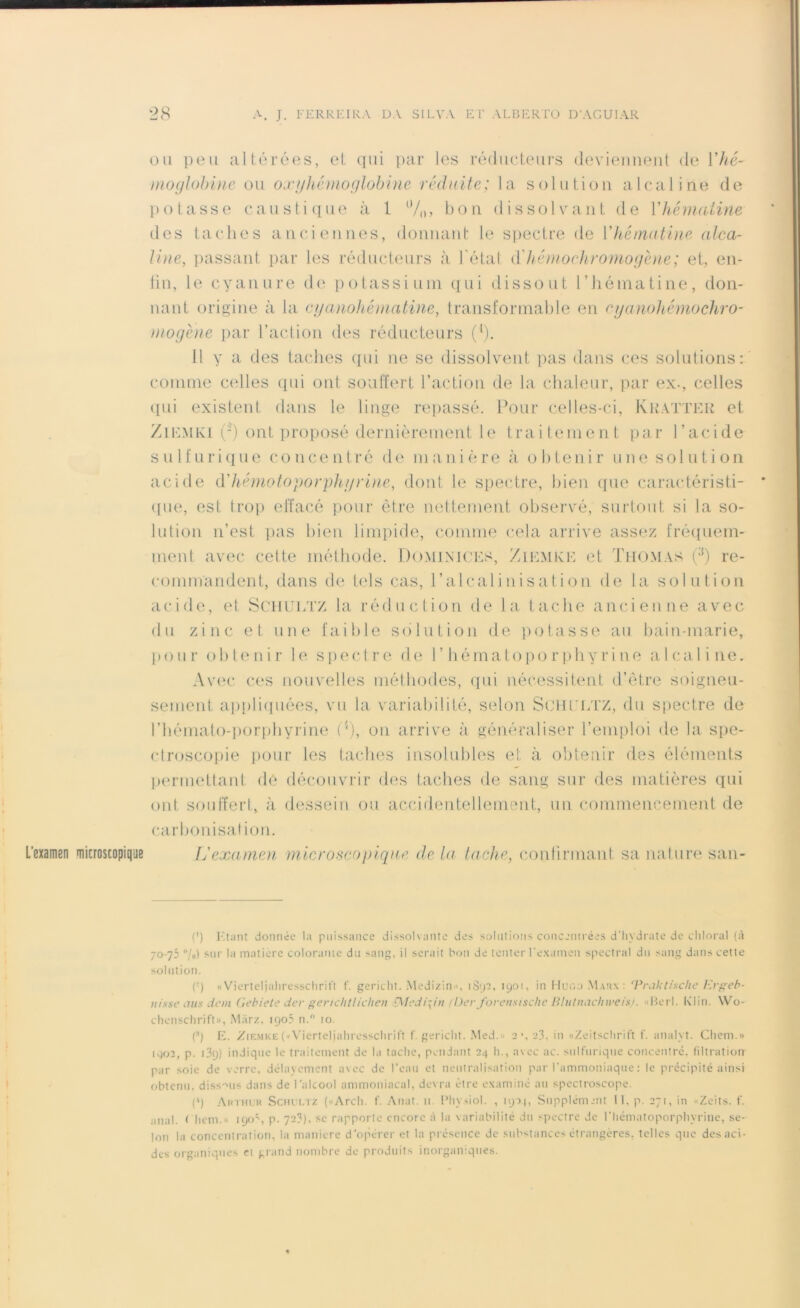 L’examen microscopique ou peu altérées, et qui par les réducteurs deviennent de Yhé- moglobine ou ox/jhémoglobine réduite; la solution alcaline de potasse caustique à 1 %, bon dissolvant de Yhématine des taches anciennes, donnant le spectre de Yhématine alca- line, passant par les réducteurs à l'état cfhé mo chromo gène; et, en- lin, le cyanure de potassium qui dissout l’hématine, don- nant origine à la cyanohémâtine, transformable en cyanohémochro- niogéne par l’action des réducteurs (l). 11 y a des taches qui ne se dissolvent pas dans ces solutions: comme celles qui ont souffert l’action de la chaleur, par ex-, celles qui existent dans le linge repassé. Pour celles-ci, Kratter et Ziemki (-) ont proposé dernièrement le traitement par l’acide s u 1 f u r i q u e cou c entré de m a n i è r e à obtenir unesolutio n acide d'hématoporphyrine, dont le spectre, bien que caractéristi- que, est trop effacé pour être nettement observé, surtout si la so- lution n’est pas bien limpide, comme cela arrive assez fréquem- ment avec cette méthode. Dominices, Ziemke et Thomas (;<) re- commandent, dans de tels cas, l’alcalinisation de la solution acide, et Schultz la réduction de la tache ancienne avec du zinc et une faible solution de potasse au bain-marie, pour obtenir le spectre de I’ h é m a t o p o r p h y r i n e a 1 c a 1 i ne. Avec ces nouvelles méthodes, qui nécessitent d’être soigneu- sement appliquées, vu la variabilité, selon SCHULTZ, du spectre de l’bémato-porpbyrine C'), on arrive à généraliser l’emploi de la spe- ctroscopie pour les taches insolubles et à obtenir des éléments permettant dé découvrir des taches de sang sur des matières qui ont souffert, à dessein ou accidentellement, un commencement de carbonisation. L'examen microscopique de la loche, confirmant sa nature san- (’) Etant donnée la puissance dissolvante des solutions concentrées d'hydrate de cliloral (à 70-75 “/o) sur la matière colorante du sang, il serait bon de tenter l'examen spectral du sang dans cette solution. (:) «Vierteljaliresschrift f. gericlit. Medizin», 1S92, 1901, in Huoo Marx: ‘Vraktische Krgeb- nisse atts dem Gebiete der gerichtlichen fyledipn (Der forensische Blutnachweisj. «Berl. Ivlin. Wo- chenschrift», Marz, 1905 n. 10. C) E. Ziemke(«Vierteljahresschrift f. gericlit. Med.» 2\t>3. in «Zeitschrift f. analyt. Chem.» 1902, p. 139) indique le traitement de la tache, pendant 24 h., avec ac. sulfurique concentré, filtration par soie de verre, délayement avec de l’eau et neutralisation par l'ammoniaque : le précipité ainsi obtenu, dissous dans de l’alcool ammoniacal, devra être examiné au spectroscope. (') Arthur Schultz («Arcli. f. Anat. 11. Physiol. , 190, Supplément 11, p. 271, in «Zeits. f. anal. Chem.» 190% p. 723), se rapporte encore à la variabilité du spectre de l’hématoporphyrine, se- lon la concentration, la maniéré d’opérer et la présence de substances étrangères, telles que des aci- des organiques et grand nombre de produits inorganiques.