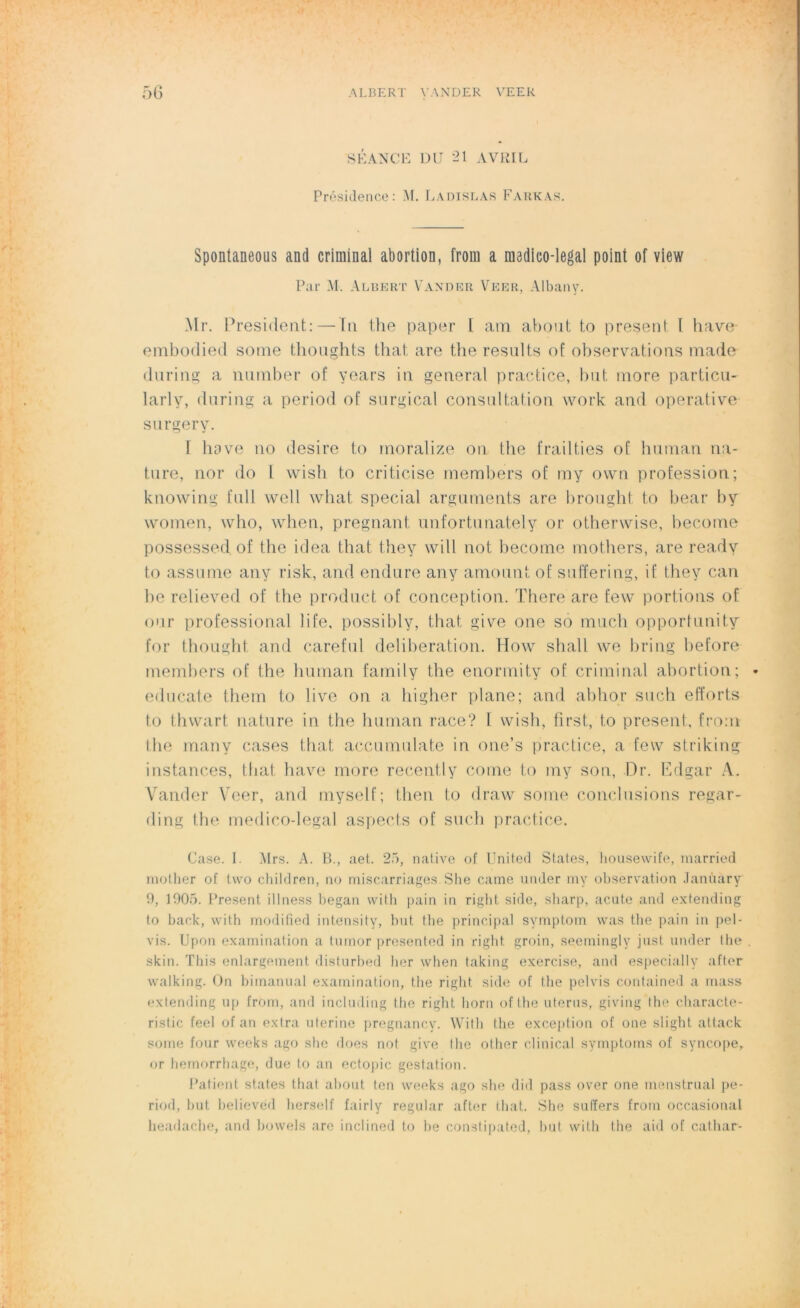 SÉANCE DU *21 AVRIL Présidence: M. Ladislas Farkas. Spontaneous and criminal abortion, from a raadico-legal point of view Par M. Albert Vander Veer, Albany. Mr. President: — in the paper l am abont to présent [ hâve embodied sotne thoughts that are the results of observations made during a number of years in general practice, but more particu- larlv, during a period of surgical consultation work and operative surgery. I bave no desire to rnoralize on the frai 1 lies of human na- ture, nor do l wish to criticise members of my own profession; knowing fail well what spécial arguments are brought to bear by women, who, when, prégnant unfortunately or otherwise, become possessed. of the idea that they will not become mothers, are ready to assume any risk, and endure an y amount of suffering, if they can be relieved of the product of conception. There are few portions of our professional life, possibly, that give one so much opportunity for thought and careful deliberation. How shall we bring before members of the human family the enormity of criminal abortion; educate them to live on a higher plane; and abhor such efforts to thwart nature in the human race? 1 wish, first, to présent, from the many cases that accumnlate in one’s practice, a few striking instances, that hâve more recently corne to my son, Dr. Edgar A. Vander Veer, and myself; then to draw some conclusions regar- ding the medico-legal aspects of such practice. Case. I. Mrs. A. B., aet. 25, native of United States, housewife, married mother of two children, no miscarriages. She came under my observation Janùàry 9, 1905. Présent illness began with pain in right. siile, sharp, acnte and ext.ending to back, with modified intensity, but the principal symptom was the pain in pel- vis. Upon examination a turnor presented in right groin, seemingly just under the skin. This enlargeinent disturbed lier when taking exercise, and especially after walking. On bitnanual examination, the right side of the pelvis contained a mass extending up from, and including the right liorn ofthe utérus, giving the characte- ristic feel of an extra uterine pregnancy. With the exception of one slight attack sonie four weeks ago she does not give the other clinical symptoms of syncope, or hemorrhage, due to an ectopic gestation. Patient stat.es that about ton weeks ago she did pass over one menstrual pe- riod, but believed herself fairly regular after that. She suffers from occasional lieadache, and bowels are inclined to lie constipated, but with the aid of cathar-