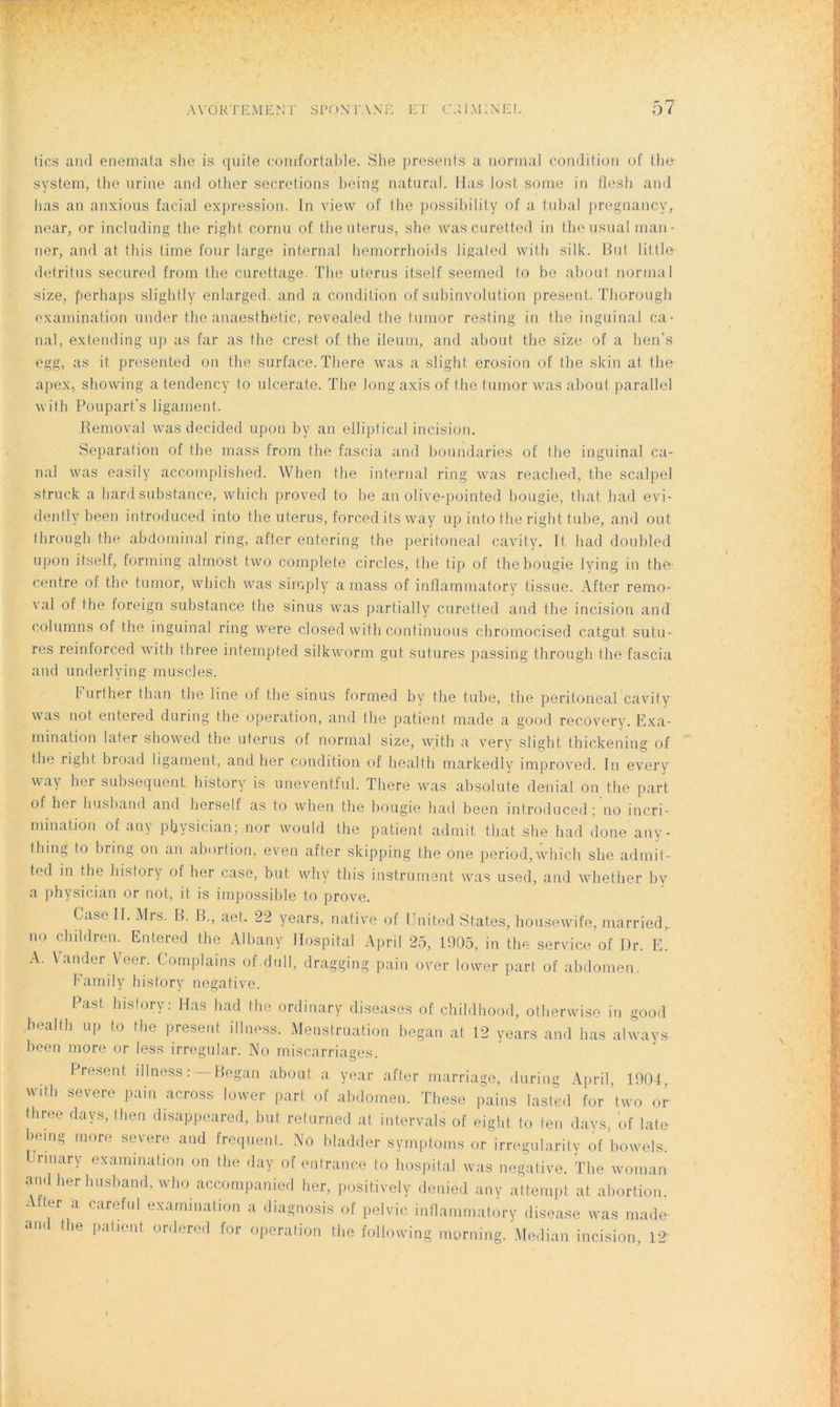 tics and enemata she is quite comfortable. She présents a normal condition of the System, the urine and otlier sécrétions being natural. Mas lost some in flesh and bas an anxious facial expression. In view of the possibility of a tubal pregnancy, near, or including the right cornu of the utérus, she wascuretted in the usual man- ner, and at this time four large internai hemorrhoids ligated with silk. But little détritus secured frorn the curettage. The utérus itself seemed to be about normal size, perhaps slightly enlarged. and a condition of subinvolution présent. Thorough examination under the anaesthetic, revealed the t.umor resting in the inguinal ca- nal, extending up as far as the crest of the ileum, and about the size of a hen’s egg, as it presented on the surface. There was a slight érosion of the skin at the apex, showing a tendency to ulcerate. The long axis of the tumor was about parallel with Poupart’s ligament. Removal was decided upon by an elliptical incision. Séparation of tbe mass from the fascia and boundaries of tbe inguinal ca- nal was easily accomplished. YVhen the internai ring was reached, the scalpel struck a hardsubstance, which proved to be an olive-pointed bougie, tliat had evi- dently been introduced into the utérus, forceditsway up into the right tube, and ont through the abdominal ring, after entering the peritoneal cavity. It had doubled upon itself, forming almost two complété circles, (lie tip of the bougie lying in tbe centre of tbe tumor, which was siraply a mass of inflammatory tissue. After remo- val of the foreign substance the sinus was partially curetted and the incision and columns of the inguinal ring were closed with continuons chromocised catgut sutu- res reinforced with three intempted silkworm gut. sutures passing through the fascia and underlving muscles. b urther than the line of the sinus formed by the tube, tbe peritoneal cavity was not entered during the operation, and the patient made a good recovery. Exa- mination later showed tbe utérus of normal size, with a very slight thickening of the right broad ligament, and her condition of liealth markedly improved. In every way her subséquent history is uneventful. There was absolute déniai on the part of her husband and herself as to when the bougie had been introduced ; no incri- mination of an y physician; nor would the patient admit that she had done any- tbing to bring on an aborlion, even after skipping the one period,which she admit- ted in the history of her case, but why this instrument was used, and whether by a physician or not, it is impossible to prove. Case II. Mrs. B. B., aet. 22 years, native of United States, housewife, married, no cbildren. Entered the Albany Hospital April 25, 1905, in the service of Dr. E. A. Vander Veer. Complains of.dull, dragging pain over lower part of abdomen. Family history négative. Past history. lias had the ordinary diseases of chihlhood, otherwise in good healfh up to the présent, illness. Menstruation began at. 12 years and bas always been more or less irregular. No miscarriages. Présent illness :— Began about a year after marriage, during April, 1904, with severe pain across lower part of abdomen. These pains lasted for two or three days, then disappeared, but returned at intervals of eight to ten days of laie being more severe and frequent. No bladder symptoms or irregularity of bowels. Urmary exammation on the day of outrance to hospital was négative. The woman and her husband, who accompanied her, positively denied any attempt at abortion. Atter a careful examination a diagnosis of pelvic inflammatory disease was made and the patient ordered for operation the following morning. Médian incision 12
