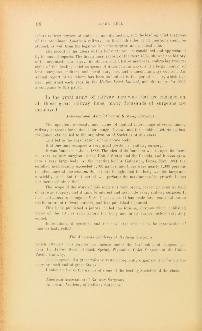 labors railvvay lavvyers of eminence and distinction, and the leading chief surgeons ot tbe prominent American railvvays, so that both sides of ail questions could be stiulied, as vvell from the legal as from the surgical and medical side. The record of the labors of this body can be best. considered and appreciated by its animal reports. The tirst animal report, of the year 1894, showed the history of the organization, and gave its oflicers and a list of members, embracing tvventy- eight of the leading chief surgeons of American railvvays, and a large number of local surgeons, military and naval surgeons, and eminent railvvays counsel. An annual report of its labors bas been submitted to the parent society, vvhich lias been published each year in (lie Médico-Légal Journal, and the report for 1906 accompains to this paper. In the great army of railway surgeons that are engaged on ail these great railvvay lines, many thousands of surgeons aro employed. International Associations of Railway Surgeons The apparent necessity and value of mutual interchange of vievvs among railvvay surgeons for mutual interchange of vievvs and for combined efforts against fraudaient daims led to the organization of Societies of this class, This led to the organization of the above body. It at one tirne occupied a very great position in railvvay surgery. It. vvas founded in June, 18S8. The idea of its founders was to open its doors to every railvvay surgeon in the United States and the Canada, and it soon grevv into a very large body. At the meeting held at Galveston, Texas, May, 1894, the enrolled membership exceeded 1,700 naines, and there vvere nearly 1,000 persons in attendance at the session. Some t.here thought that the body vvas too large and unvvieldly, and that that period vvas perhaps the maximum of its growth. It lias not increased since then. The scope of the vvork of this society is very broad, covering the enlire tield of railvvay surgery, and it. aims to interest and associate every railvvay surgeon. It bas held animal meetings in May of éach year. It bas made large contributions to the literature of railvvay surgery, and bas published a journal. This body published a journal ealled the Railway Surgeon vvhich published many of the articles read before the body and in its earlier history very ably edited. International dissensions and the too large size led to the organization of another body ealled. The American, Academg of Railway Surgeons vvhicb attained considérable prominence under the leadership of surgeon ge- neral R. Harvey Reed, of Rock Spring, Wyoming, Chief Surgeon of the Union Pacific Railvvay. Plie surgeons of a great railway System frequently organized and forin a So- ciety by itself and of great States. I submit a list of the naines of some of the leading Societies of the class. American Association of Railway Surgeons American Acaderny of Railway Surgeons.