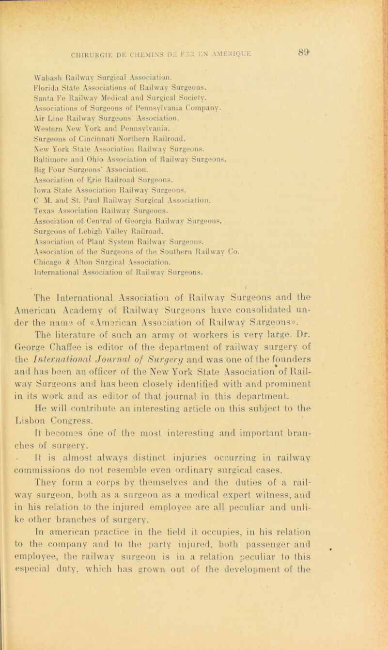 CHIRURGIE DE CHEMINS DE FER Wabash Railway Surgical Association. Florida State Associations ot Railway Surgeons. Santa Fe Railway Medical and Surgical Society. Associations of Surgeons of Pennsylvania Company. Air Line Railway Surgeons' Association. Western New York and Pennsylvania. Surgeons of Cincinnati Northern Railroad. New York State Association Railway Surgeons. Baltimore and Ohio Association of Railway Surgeons. Big Four Surgeons’ Association. Association of Ftrie Railroad Surgeons. Iowa State Association Railway Surgeons. C M. and St. Paul Railway Surgical Association. Texas Association Railway Surgeons. Association of Central of Georgia Railway Surgeons. Surgeons of Lebigh Valley Railroad. Association of Plant System Railway Surgeons. Association of the Surgeons of the. Southern Railway Co. Chicago & Alton Surgical Association. International Association of Railway Surgeons. t ( The International Association ot Railway Surgeons and the American Academy of Railway Surgeons hâve Consolidated un- der the naine of «American Association of Railway Surgeons». Thé literature of such an army ot workers is very large. Dr. George Chaffee is editor of the départaient of railway surgery of the International Journal of Surgery and was one of the founders and lias heen an officer of the New York State Association of Rail- way Surgeons and lias heen closely identified witli and prominent in its work and as editor of that journal in tliis départaient. He will contribute an înteresting article on tliis suhject to the Lisbon Congress. ft, becomes ône of the most interesting and important bran- ches of surgery. It is almost always distinct injuries occurring in railway commissions do not resemble even ordinary surgical cases. They form a corps by thernselves and the dulies of a rail- way surgeon, both as a surgeon as a medical expert witness, and in bis relation to the injured employée are ail peculiar and unli- ke other branches of surgery. In american practice in the field it occupies, in bis relation to the company and to the party injured, both passenger and employée, the railway surgeon is in a relation peculiar to tliis especial dut.y, which lias grown ont, of the development of the