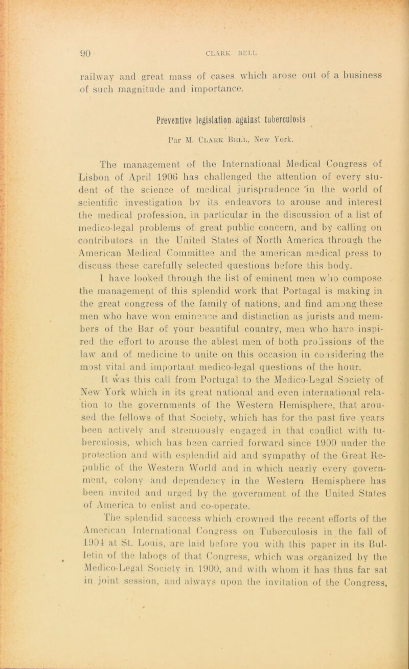 railway and great mass of cases wliich arose ont of a business of such magnitude and importance. Préventive législation, against tnbercuiosis Par M. Clark Bell, New York. The management of the International Medical Cpngress of Lisbon of April 1900 lias challenged the attention of every stu- dent of the science of medical jurisprudence 'in the world of scientific investigation b y i ts endeavors to arouse and interest the medical profession, in parLicular in the discussion of a list of medicodegal problems of great public concern, and by calling on contributors in the United States of North America through the American Medical Committee and the american medical press to discuss these carefully selected questions before this body. 1 bave looked through the list of eminent men who compose the management of this splendid vvork that Portugal is making in the great congress of the family of nations, and find among these men who hâve won eminenee and distinction as jurists and mem- bers of the Bar of your beautiful country, men who hâve inspi- red the effort to arouse the ablest men of both pro.'issions of the law and of medicine to unité on this occasion in considering the most vital and important médico-légal questions of the hour. lt was this call from Portugal to the Medico-Legal Society of New York which in i ts great national and even international rela- tion to the governments of the Western Hemisphere, that arou- sed the fellows of that Society, which lias for the past five years been actively and strenuously engaged in that conflict vvitli tu- berculosis, which lias heen carried forward since 1990 under the protection and witli esplendid aid and sympathy of the Great 11e- public of the Western World and iu which nearly every govern- ment, colony and dependency in the Western Hemisphere lias been invitcd and urged hy the government of the United States of America to enlist and co-operate. Trie splendid success which crowned the recent. efforts of the American International Congress on Tuberculosis in the fall of 1991 at St. Louis, are laid before you with this paper in ifs Bul- letin *of the labors of that Congress, which was organized by the Medico-Legal Society in 1900, and with whom it lias finis far sat. in joint session, and always upon the invitation of the Congress,