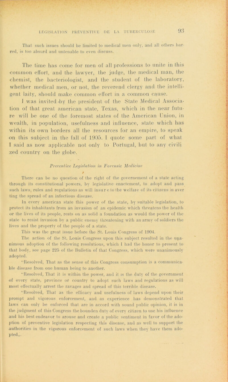 That sucli issues should be limited to medical men only, and ail others bar- red, is too absurd and untenable to even discuss. The time lias corne for men of ail professions t.o unité in tliis •common effort, and the lawyer, the judge, Ilie medical niau, the chemist, the bacteriologist, and the strident of the laboratorv, whether medical men, or not, the reverend clergy and the intelli- gent laity, should make common effort in a common cause. 1 was invited'by the president of the State Medical Associa- tion of that great american state, Texas, which in the near futu- re will be one of the foremost stat.es of the American Union, in wealth, in population, usefulness and influence, state which bas within its own borders ail the resources for an empire, to speak on t.his subject in the fall of 1905. I quote some part of what I said as now applicable not only to Portugal, but to any civili zed country on the globe. Préventive Législation in Forensic Medicine / There can be no question of tbe right of the governement of a state acting tbrough its constitulional powers, by legislative enactement, to adopt and pass such laws, rules and régulations as will insur e to the welfaie of its citizens in aver ting tbe spread of an infectious disease. In everv american state tliis power of tbe state, by suitable législation, to protect its inhabitants from an invasion of an épidémie which threatens the liealth or the lives of its people, rests on as solid a foundation as would the power of the state to resist invasion by a public enemy l.hreatening witli anarmy of soldiers the lives and tbe property of tbe people of a state. This was the great issue before the St. Louis Congress of 1904. The action of the St. Louis Congress upon this subject resulted in the upa- nimous adoption of the following resolutions, which I had tbe lionbr to présent to that body, see page 225 of the Bulletin of that Congress, which were unanimously adopted. “Resolved, That as tbe sense of this Congress consumption is a communica- ble disease from one buman being to another. “Resolved, That il. is within tbe power, and it is tbe duty of tbe government of every state, province or country to adopt such laws and régulations as will most effectually arresf the ravages and spread of tliis terrible disease. “Resolved, That as the efficacy and usefulness of laws dépend upon their prompt and vigorous enforcement, and as expérience lias demonstrated that laws can only be enforced that are in accord with Sound public opinion, it is in the judgment of this Congress t.hebounden duty of every citizen to use bis influence and bis best endeavor to arouse and create a public sentiment in favor of tbe ado- ption of préventive législation respecting tliis disease, and as well lo support the authorities in the vigorous enforcement of such laws when they bave them ado- pted,,.