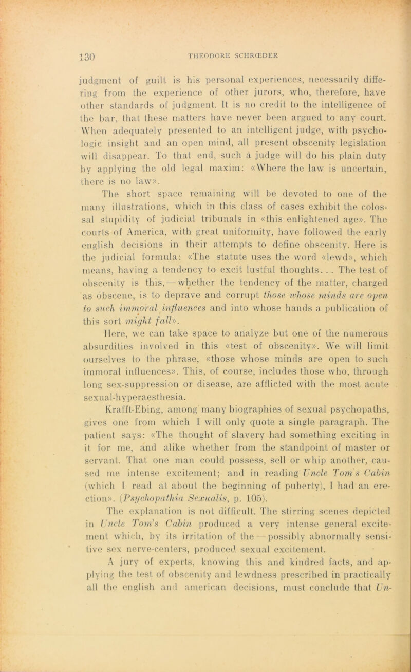 judgment of guilt is his personal expériences, necessarily diffe- ring from the expérience of other jnrors, who, therefore, hâve other standards of judgment. It is no crédit to tlie intelligence of the bar, tliat these matters hâve ne ver been argued to any court. When adequately presented to an intelligent judge, with psycho- logie insight and an open mind, ail présent obscenity législation will disappear. To tliat end, sucli a judge will do his plain duty b y applying the old legal maxim: «Where the law is uncertain, there is no law». The short space remaining will be devoted to one of the many illustrations, which in tliis class of cases exhibit the colos- sal stupidity of j u d i ci al tribunals in «tliis enlightened âge». The courts of America, with great uniformity, hâve followed the early english decisions in their attempts to define obscenity. Here is the judicial formula: «The statu te uses the word «lewd», which means, having a tendency to excit lustful thoughts. . . The test of obscenity is tliis, — whether the tendency of the matter, charged as obscene, is to dépravé and corrupt those whose minds are open to such immoral influences and into whose hands a publication of » this sort might falU. Here, we can take space to analyze but one of the mimerons absurdities involved in this «test of obscenity». We will lirait ourselves to the phrase, «those whose minds are open to such immoral influences». This, of course, includes those who, through long sex-suppression or disease, are afflicted with the most acute sexual-hyperaesthesia. Krafft-Ebing, among many biographies of sexual psychopaths, gives one from which I will only quote a single paragraph. The patient says: «The thought of slavery had something exciting in it for me, and alike whether from the standpoint of master or servant. That one man could possess, sell or whip another, cau- sed me intense excitement; and in reading TJncle Toms Cabin (which l read at about the beginning of puberty), 1 had an ére- ction». (Psyehopathia Sexualis, p. 105). The explanation is not di f fie u 11. The stirring scenes depicted in Vncle Tom's Cabin produced a very intense general excite- ment which, by its irritation of the — possibly abnormally sensi- tive sex nerve-centers, produced sexual excitement. A jury of experts, knowing this and kindred facts, and ap- plying the test of obscenity and lewdness prescribed in practically ail the english and american decisions, must conclude that Un-