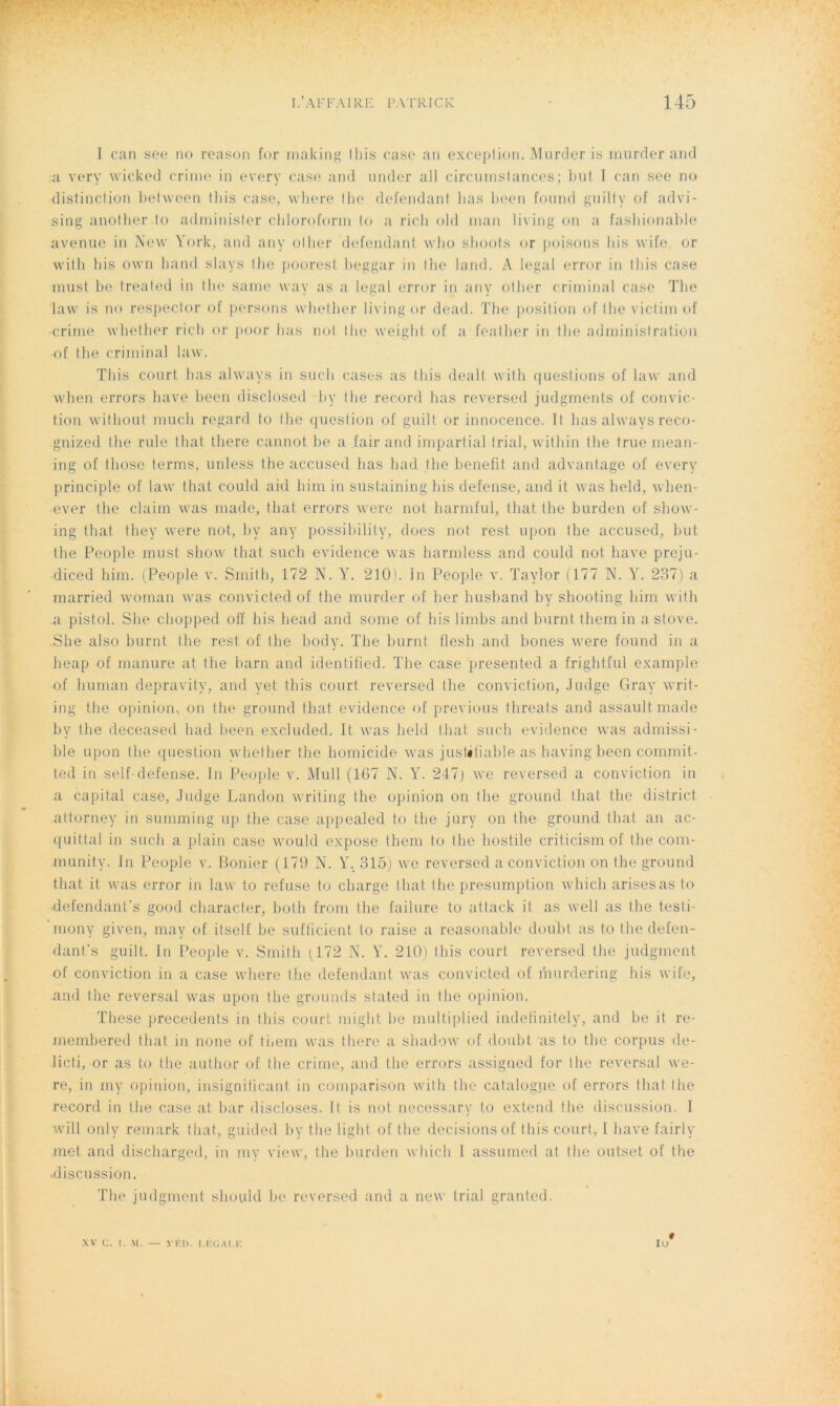 I can see no reason for rnaking Ibis case an exception. Murder is murder and a very wicked crime in every case and under ail circumstances; but I can see no distinction between tliis case, where Ibe défendant bas been fourni gu il t y of advi- sing another to adminisfer chloroform lo a ricb old inan living on a fashionable avenue in New York, and any olher défendant who shoots or poisons bis wife or with bis own liand slays tbe poorest beggar in the land. A legal error in Ibis case must be treated in tbe same way as a legal error in any other criminal case Tbe law is no respeclor of persons wbether living or dead. The position of tbe victimof crime wbether ricb or poor bas not Ibe weiglit of a feather in tbe administration of tbe criminal law. Tliis court bas always in suc-h cases as Ibis dealt with questions of law and when errors bave been disclosed by tbe record lias reversed judgments of convic- tion without mucb regard to tbe question of guilt or innocence. Il lias always reco- gnized tbe ride that tbere cannot be a fair and impartial trial, within tbe true mean- ing of tliose ferms, unless tbe accused bas bad Ibe benefit and advantage of every principle of law that could aid him in sustaining bis defense, and it was lield, wben- ever tbe claim was made, that errors were not harmful, that, tbe burden of sliow- ing that they were not, by any possibility, does not rest upon the accused, but tbe People must show that sucb evidence was barmless and could not bave preju- diced him. (People v. Smith, 172 N. Y. 210'. In People v. Taylor (177 N. Y. 237) a married woman was convicted of tbe murder of ber husband by shooting bim with a pistol. She cbopped off bis beat! and some of bis lirnbs and burnt themin a stove. She also burnt Ibe rest of tbe bocly. The burnt tlesli and bones were found in a heap of manure at. the barn and identified. The case presented a frightful example of liuman depravity, and yet tliis court reversed Ibe conviction, Judge Gray writ- ing the opinion, on the ground that evidence of previous tbreats and assaultmade by Ibe deceased bad been excluded. It was lield that sucb evidence was admissi- ble upon tbe question wbether tbe homicide was justifiable as having been commit- ted in self-defense. In People v. Mull (167 N. Y. 247j we reversed a conviction in a capital case, Judge Landon writing tbe opinion on tbe ground that tbe district attorney in summing up the case appealed to tbe jury on tbe ground that an ac- quittai in sucb a plain case would expose them to tbe hostile criticism of tbe com- munity. In People v. Bonier (179 N. Y. 315) we reversed a conviction on Ibe ground that it was error in law to refuse to charge tliat. tbe presumption whicli arisesas to defendant’s good character, both from tbe failure to attack it as well as tbe testi- mony given, may of itself be sufficient to raise a reasonable doubt as to tbe defen- dant’s guilt. In People v. Smith (172 N. Y. 210) tliis court reversed tbe judgment of conviction in a case where tbe défendant was convicted of murdering bis wife, and the reversai was upon tbe grounds stated in tbe opinion. These precedents in tbis court miglit be mültiplied indefinitely, and be it re- membered tliat in none of tbem was tbere a shadow of doubt as to tbe corpus de- licti, or as to the autbor of tbe crime, and tbe errors assigned for Ibe reversai we- re, in my opinion, insignifiant, in comparison with tbe catalogue of errors that Ibe record in tbe case at bar discloses. It is not necessary to extend tbe discussion. I will only remark that, guided by the light of tbe decisions of Ibis court, I bave fairly met and discharged, in my view, tbe burden which 1 assumed at tbe outset of the «discussion. Tbe judgment should be reversed and a new trial granted. # lu XV C. I. M. — YF.D. LÉGAL K