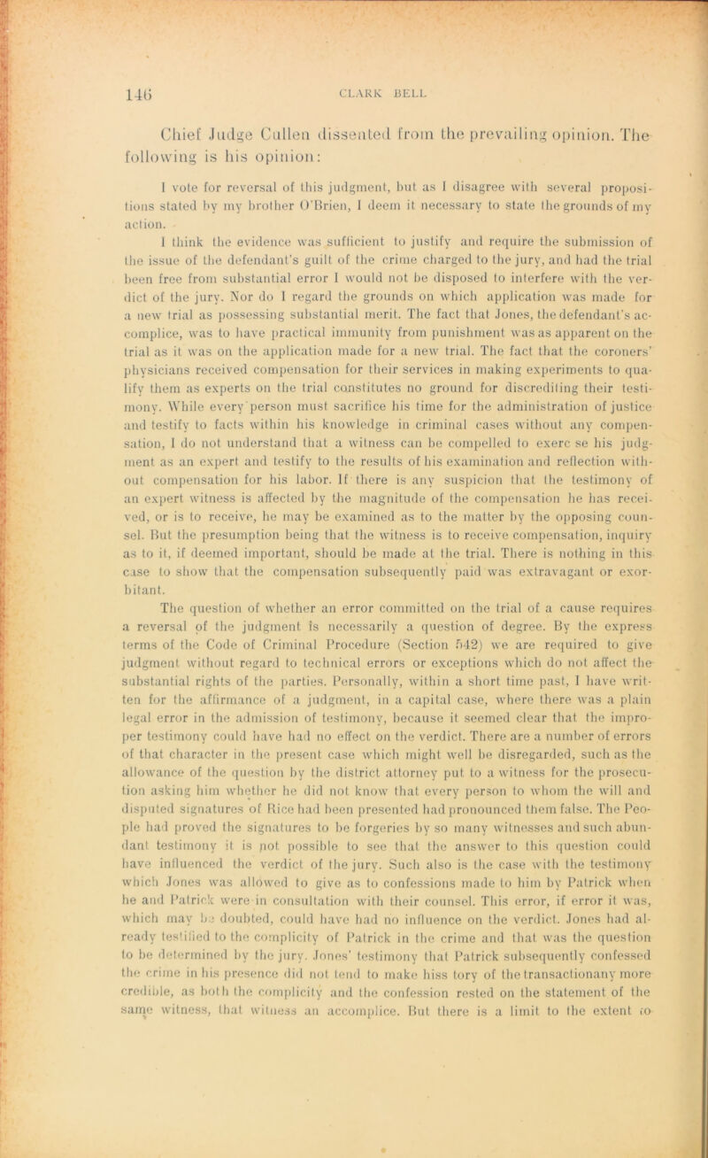 Cliief Judge Cullen disseuted from the preyailirig opinion. The following is his opinion: I vote for reversai of Lhis judgment, but as 1 disagree vvith several proposi- tions stated by my brother O'Brien, 1 deem it necessary to State the grounds of my action. I think the evidence was suflicient to justify and require the submission of the issue of the defendant’s guilt of the crime charged to the jury, and had the trial been free from substantial error I would not be disposed to interféré with the ver- dict of the jury. Nor do I regard the grounds on which application was made for a new trial as possessing substantial merit. ïhe fact that Jones, the defendant’s ac- complice, was to hâve practical immunity from punishment was as apparent on the trial as it was on the application made for a new trial. ïhe fact that the coroners’ physicians received compensation for tlieir services in making experiments to qua- lify them as experts on the trial constitutes no ground for discrediling their testi- mony. While every'person must. sacrifice his lime for the administration of justice and testify to facts within his knowledge in criminal cases without any compen- sation, I do not understand that a witness can be compelled to exerc se his judg- nient as an expert and testify to the results of his examination and reflection with- out compensation for his labor. If there is any suspicion that the testimony of an expert witness is affected by the magnitude of the compensation lie lias recei- ved, or is to receive, lie may be examined as to the matter by the opposing coun- sel. But the presumption being that the witness is to receive compensation, inquiry as to it, if deeined important, should be made at the trial. There is nothing in this case to show that the compensation subsequently paid was extravagant or exor- bitant. The question of whether an error committed on the trial of a cause requires a reversai of the judgment îs necessarily a question of degree. By the express terms of the Code of Criminal Procedure (Section f>42) we are required to give judgment without regard to technical errors or exceptions which do not affect the substantial rights of the parties. Personally, within a short time past, 1 hâve writ- ten for the affirmance of a judgment, in a capital case, where there was a plain legal error in the admission of testimony, because it seemed clear that the impro- per testimony could hâve had no effect on the verdict. There are a number of errors of that character in the présent case which might well be disregarded, such as the allowance of the question by the district attorney put to a witness for the prosecu- tion asking him whether he did not know that every person to whom the will and disputed signatures of Rice had been presented hadpronounced themfalse. The Peo- ple had proved the signatures to be forgeries by so many witnesses and such abun- dant testimony it is pot possible to see that the answer to th is question could bave influenced the verdict of the jury. Such also is the case with the testimony which Jones was allowed to give as to confessions made to him by Patrick when he and Patrick were in consultation with their counsel. This error, if error it was, which may he doubted, could bave had no influence on the verdict. Jones had al- ready testified to the complicity of Patrick in the crime and that was the question to he determined by the jury. Jones’ testimony that Patrick subsequently confessed the crime in his presence did not tend to make liiss tory of thetransactionany more crédible, as both the complicity and the confession rested on the statement of the saine witness, that witness an accomplice. But there is a limit to the extent co