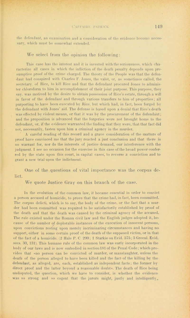 I/AFFAIRE PATRICK 140 the défendant, an examination and a considération of the evidence becorne neces- sary, vvhich must be somewhat extended. We select from the opinion the following: Tliis case bas the intcresl and it is invested with the seriousness, which cha- racterize ail cases in which the infliction of the death penalty dépends upon pre- sumptive proof of the crime charged. The theory of the People was that the défen- dant had conspired with Charles F. Jones, the valet, or, as sometimes called, the secretary. of llice, to kill Rice and that the défendant procured Jones fo adminis- ler chloroform to him in accomplishment of their joint purpose. This purpose, t.hey say. was motived by the desire to obtain possession of Rice’s estate, through a will in favor of the défendant and through various transfers to him of properties; ail purporting to hâve been executed by Rice, but which had, in fact, been forged by the défendant with Jones’ aid. The defense is based upon a déniai that Rice’s death was effected by violent means, or tliat it. was by the procurement of the défendant; and the proposition is advanced that the forgeries were not brought borne to the défendant, or, if the evidence warrante*! the linding that they were, that, that fact did not, necessarily, fasten upon him a criminal agency in the murder. A careful reading of this record and a grave considération of the matters of proof hâve convinced me that the jury reacted a just conclusion and that there is no warrant for, nor do the interests of justice démand, our interférence with the judgment. I see no occasion for the exercise in this case of the broad power confer- red by the State upon this court, in capital cases, to reverse a conviction and to grant a new trial upon the indietment. One of the questions of vital importance was the corpus de- lict. We quote Justice Gray on this brandi of the case. In the évolution of the common law, it became essential in order to convict a person accused of homicide, to prove that the crime had, in fact, been committed. The corpus delicti, which is to say, the body of the crime, or the fact that a mur- der had been committed was required to be satisfactorily established by proof of the death and that the death was caused by the criminal agency of the accused. The rule existed under the Roman civil law and the English judges adopted it, be- cause of the number of déplorable instances of the execution of innocent persons, upon convictions resting upon merely incriminating circumstances and having no support, either in sonie certain proof of the death of the supposed victim, or in that of the fact of a homicide. (2 Haie P. C 290; 1 Starkie on Evid. 575; 3 Greenl. Evid. secs. 30, 131). This humane rule of the common law was early incorporated in lhe body of our laws and is now embodied in section 181 of the Penal Code; which*pro- vides that «no person can be convicted of murder, or manslaughter, unless the death of the person alleged to hâve been killed and the fact of the killing by the défendant, as alleged, are, each, established as independent facts ; the former by direct proof and the latter beyond a reasonable doubt». The death of Rice being uhdisputed, the question, which we hâve to consider, is whether the evidence- was so strong and so cogent that the jurors might, justly and intelligently^