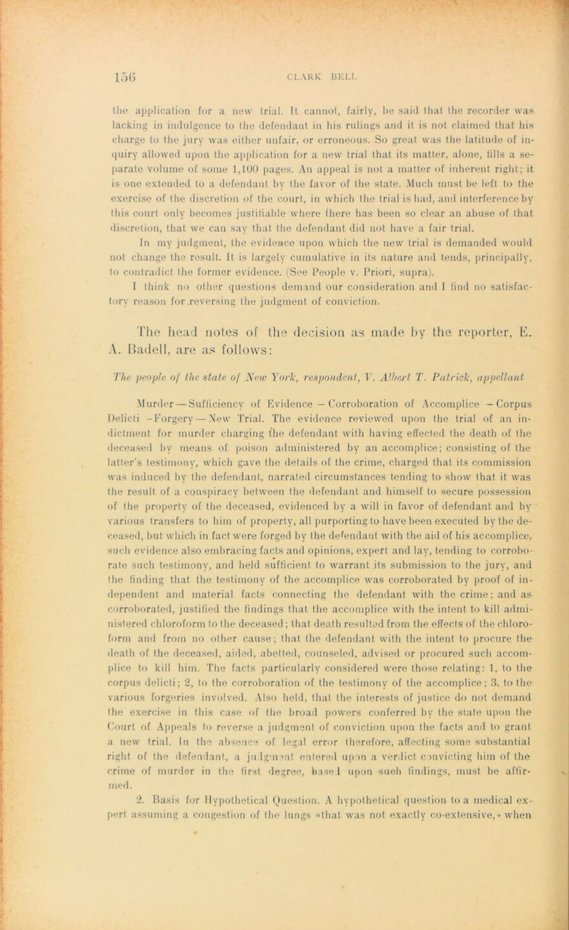 the application for a nevv trial. It cannot, fairly, be said that the recorder was lacking in indulgence to the défendant in his rulings and it is not claimed that his charge to the jury was either unfair, or erroneous. So great was the latitude of in* quiry allowed upon the application for a new trial that its matter, alone, tills a se- parate volume of sonie 1,100 pages. An appeal is not a inatter of inhérent right; it is one extended to a défendant by the favor of the State. Much must be left to the exercise of the discrétion of the court, in which the trial is had, and interférence by tins court only becomes justifiable where there bas been so clear an abuse of that discrétion, that vve can say that the défendant did not bave a fair trial. In my judgment, the evidence upon which the new trial is demanded would not change the resuit. It is largely cumulative in its nature and tends, principally, to contradict the former evidence. (See People v. Priori, supra). I think no other questions demand our considération and I find no satisfac- tory reason for .reversing the judgment of conviction. The head notes of the decision as tnade by the reporter, E. A. Badell, are as follows: The people of the state of New York, res pondent, V. Albert T. Patrick, appellant Murder — Sufiiciency of Evidence - Corroboration of Accomplice - Corpus Delicti -Forgery — New Trial. The evidence revievved upon the trial of an in- dictment for murder charging fhe défendant with having effected the death of the deceased by means of poison administered by an accomplice; consisting of the latter’s testimony, which gave the details of the crime, charged that its commission was induced by the défendant, narrated circumstances tending to show that it was the result, of a conspiracy between the défendant and himself to secure possession of the property of the deceased, evidenced by a will in favor of défendant and by various transfers to him of property, ail purporting to bave been executed by the de- ceased, but which in fact were forged by the défendant with the aid of his accomplice, such evidence also embracing facts and opinions, expert and lay, tending to corrobo- rate such testimony, and held sufficient to warrant its submission to the jury, and the finding that the testimony of the accomplice was corroborated by proof of in- dependent and material facts connecting the défendant with the crime ; and as corroborated, justified the findings that the accomplice with the intent to kill admi- nistered chloroform to the deceased ; that death resulted from the effects of the chloro- form and from no other cause; that the défendant with the intent to procure the death of the deceased, aided, abett.ed, counseled, advised or procured such accom- plice to kill him. The facts particularly considered were those relating: 1, to the corpus delicti; 2, to fhe corroboration of the testimony of the accomplice; 3, to the various forgeries involved. Also held, that the interests of justice do not demand the exercise in this case of the broad powers conferred by the state upon the Court of Appeals to reverse a judgment of conviction upon the facts and to grant a new trial. In the absence of legal error therefore, afïecting some substantial right of the défendant, a ju lgment entered upon a verdict c mvicting him of the crime of murder in the first degree, base.l upon such findings, must be affir- med. 2. Basis for flypothetical Question. A hypothetical question to a medical ex- pert assuming a congestion of the longs «that was not exactly co-extensive, » when