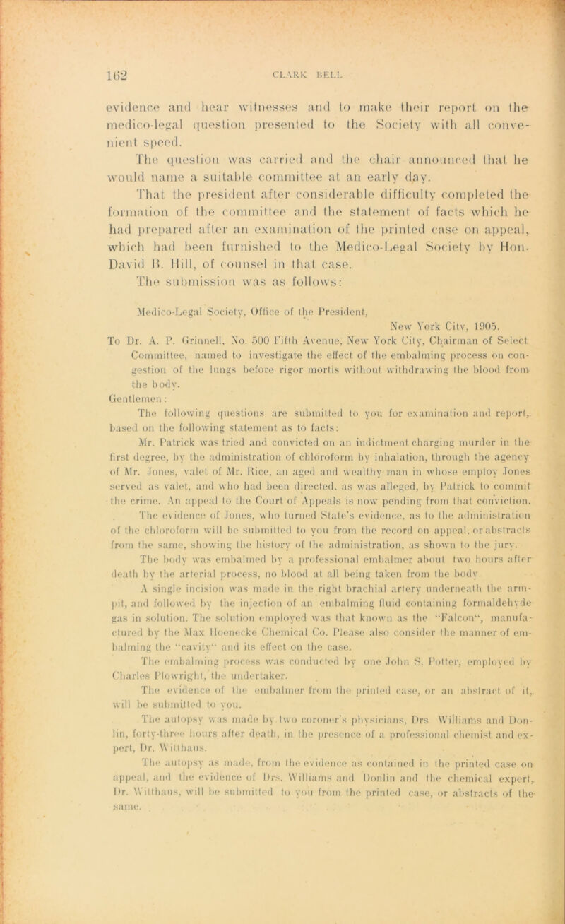 évidence and hear witnesses and lo make their report on the medico-legal question presented to the Society with ail conve- nient speed. The question was carried and the chair announeed that lie would naine a suitable cornniittee at an early day. That the president after considérable diffîculty completed the formation of tlie committee and the statement of facts which lie had prepared after an examination of Ilie printed case on appeal, which had been furnished to the Medico-Legal Society by Hon- David B. Hill, of counsel in that case. The submission was as follovvs: Médico-Légal Society, Office of the President, New York City, 1905. To Dr. A. P. Gritmell, No. 500 Fifth Avenue, New York City, Chairman of Select Committee, named to investigate the effect of the emhalming process on con- gestion of the longs before rigor rnortis without withdrawing the blood from the bodv. Gentlemen : The following questions are submitted to vou for examination and report, based on the following statement as to facts: Mr. Patrick was tried and convicted on an indic.tment charging murder in the first degree, by the administration of chloroform hy inhalation, through the agency of Mr. Jones, valet of Mr. Rice, an aged and wealthy man in whose employ Jones served as valet, and who had been directed. as was alleged, by Patrick to commit the crime. An appeal to the Court of Appeals is now pending from that conviction. The évidence of Jones, who turned State’s évidence, as to the administration of the chloroform will be submitted to vou from the record on appeal, or abstracts from the same, showing the liistory of the administration, as sliown to the jury. The body was embalmed by a professional emhalmer about two hours after dealh by the arterial process, no blood at ail being taken from the body A single incision was made in the right brachial artery underneath the arm- |dt, and followed hy the injection of an emhalming fluid containing formaldéhyde gas in solution. The solution employed was that known as the “Falcon“, manufa- ctured by the Max Hoenecke Chemical Co. Please also consider 1 he mannerof em- balming the “cavity“ and ils effect on the case. The embalrning process was conducted hy one John S. Pottçr, employed bv Charles Plowright, the undertaker. The évidence of the emhalmer from the printed case, or an abstract of it, will be submitted to vou. The autopsy was made by two coroner’s physicians, Drs Williams and Don- lin, forty-three hours after death, in the presence of a professional chemist and ex- pert, Dr. Witthaus. Thé autopsy as made, from the évidence as contained in the printed case on appeal, and the évidence of Drs. Williams and Donlin and the Chemical expert, Dr. Witthaus, will bé submitted to vou from the printed case, or abstracts of the- same.